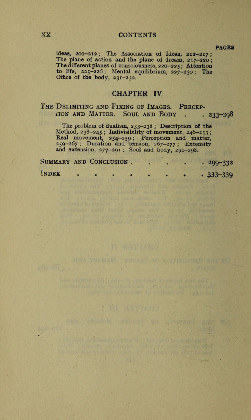 PAGES ideas, 201—212 ; The Association of Ideas, 212—217; The plane of action and the plane of dream, 217—220; The different planes of consciousness, 220-225 ; Attention to life, 225—226 ; Mental equilibrium, 227—230 ; The Office of the body, 231—232. CHAPTER IV The Delimiting and Fixing of Images. Percep- iiON and Matter. Soul and Body . . 233-298 The problem of dualism, 233—238 ; Description of the Method, 238-245 ; Indivisibility of movement, 246—253 ; Real movement, 254—259 ; Perception and matter, 259—267 ; Duration and tension, 267—277 ; Extensitv and extension, 277-291 ; Soul and body, 291-298. Summary and Conclusion.299-332 Index »••«•••• 333—339