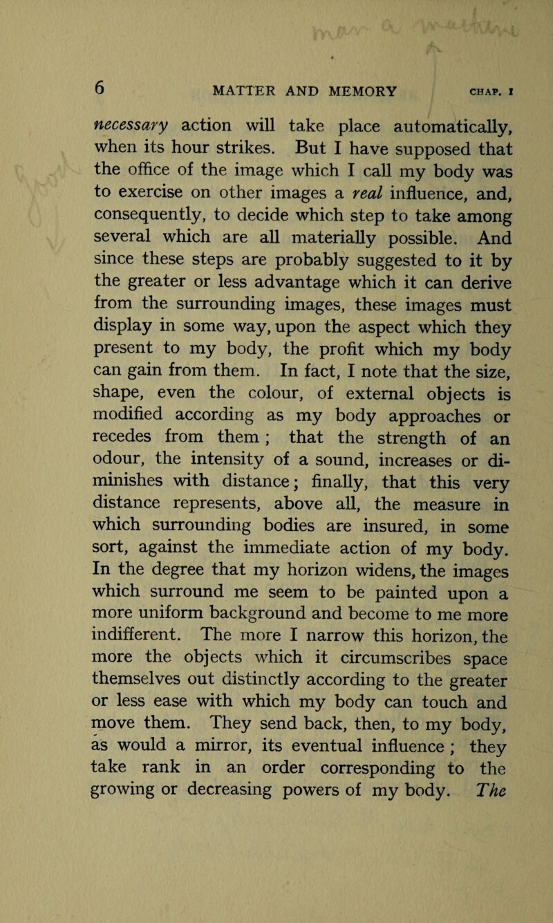 necessary action will take place automatically, when its hour strikes. But I have supposed that the office of the image which I call my body was to exercise on other images a real influence, and, consequently, to decide which step to take among several which are all materially possible. And since these steps are probably suggested to it by the greater or less advantage which it can derive from the surrounding images, these images must display in some way, upon the aspect which they present to my body, the profit which my body can gain from them. In fact, I note that the size, shape, even the colour, of external objects is modified according as my body approaches or recedes from them ; that the strength of an odour, the intensity of a sound, increases or di¬ minishes with distance; finally, that this very distance represents, above all, the measure in which surrounding bodies are insured, in some sort, against the immediate action of my body. In the degree that my horizon widens, the images which surround me seem to be painted upon a more uniform background and become to me more indifferent. The more I narrow this horizon, the more the objects which it circumscribes space themselves out distinctly according to the greater or less ease with which my body can touch and move them. They send back, then, to my body, as would a mirror, its eventual influence ; they take rank in an order corresponding to the growing or decreasing powers of my body. The