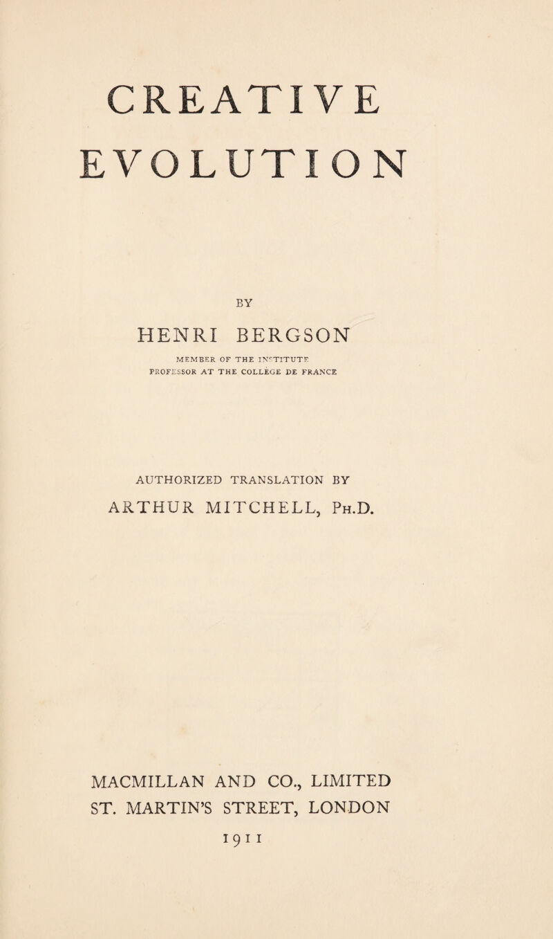 CREATIVE EVOLUTION BY HENRI BERGSON MEMBER OF THE INSTITUTE PROFESSOR AT THE COLLEGE DE FRANCE AUTHORIZED TRANSLATION BY ARTHUR MITCHELL, Ph.D. MACMILLAN AND CO., LIMITED ST. MARTIN’S STREET, LONDON 1911