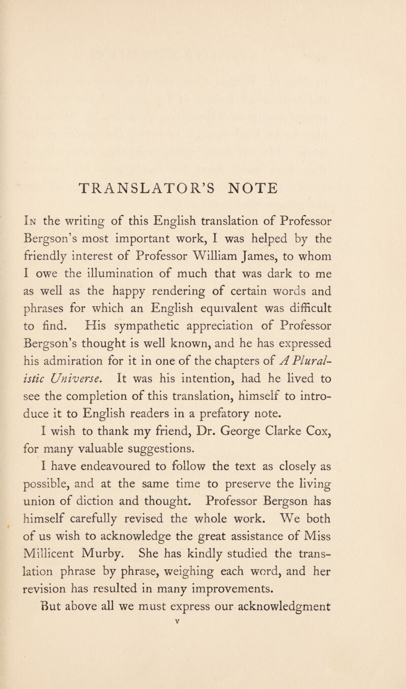 TRANSLATOR’S NOTE In the writing of this English translation of Professor Bergson’s most important work, I was helped by the friendly interest of Professor William James, to whom I owe the illumination of much that was dark to me as well as the happy rendering of certain words and phrases for which an English equivalent was difficult to find. His sympathetic appreciation of Professor Bergsoii’s thought is well known, and he has expressed his admiration for it in one of the chapters of A Plural¬ istic Universe. It was his intention, had he lived to see the completion of this translation, himself to intro¬ duce it to English readers in a prefatory note. I wish to thank my friend, Dr. George Clarke Cox, for many valuable suggestions. I have endeavoured to follow the text as closely as possible, and at the same time to preserve the living union of diction and thought. Professor Bergson has himself carefully revised the whole work. We both of us wish to acknowledge the great assistance of Miss Millicent Murby. She has kindly studied the trans¬ lation phrase by phrase, weighing each word, and her revision has resulted in many improvements. But above all we must express our acknowledgment