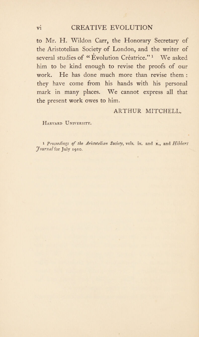 to Mr. H, Wildon Carr, the Honorary Secretary of the Aristotelian Society of London, and the writer of r several studies of “ Evolution Créatrice.”1 We asked him to be kind enough to revise the proofs of our work. He has done much more than revise them : they have come from his hands with his personal mark in many places. We cannot express all that the present work owes to him. ARTHUR MITCHELL Harvard University. i Proceedings of the Aristotelian Society, vols. ix. and x., and Hihhert Journal for July 1910.