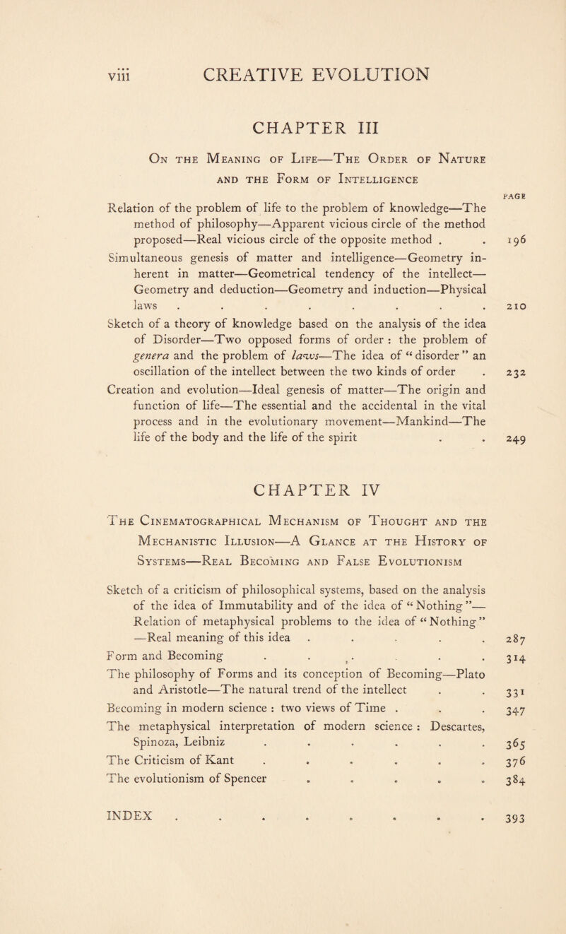 CHAPTER III On the Meaning of Life—The Order of Nature and the Form of Intelligence Relation of the problem of life to the problem of knowledge—The method of philosophy—Apparent vicious circle of the method proposed—Real vicious circle of the opposite method . Simultaneous genesis of matter and intelligence—Geometry in¬ herent in matter—Geometrical tendency of the intellect— Geometry and deduction—Geometry and induction—Physical laws ........ Sketch of a theory of knowledge based on the analysis of the idea of Disorder—Two opposed forms of order : the problem of genera and the problem of laws—The idea of “ disorder ” an oscillation of the intellect between the two kinds of order Creation and evolution—Ideal genesis of matter—The origin and function of life—The essential and the accidental in the vital process and in the evolutionary movement—Mankind—The life of the body and the life of the spirit CHAPTER IV The Cinematographical Mechanism of Thought and the Mechanistic Illusion—A Glance at the History of Systems—Real Becoming and False Evolutionism Sketch of a criticism of philosophical systems, based on the analysis of the idea of Immutability and of the idea of “Nothing”— Relation of metaphysical problems to the idea of “Nothing” —Real meaning of this idea ..... Form and Becoming . . The philosophy of Forms and its conception of Becoming—Plato and Aristotle—The natural trend of the intellect Becoming in modern science : two views of Time . The metaphysical interpretation of modern science : Descartes, Spinoza, Leibniz ...... The Criticism of Kant ...... The evolutionism of Spencer ..... PAGE Ï 96 210 232 249 287 314 331 347 365 376 384 INDEX 393