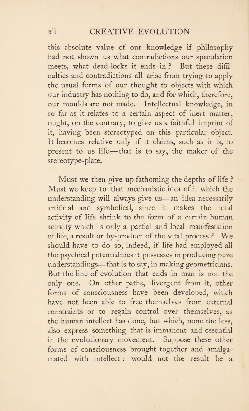 • • this absolute value of our knowledge if philosophy had not shown us what contradictions our speculation meets, what dead-locks it ends in ? But these diffi¬ culties and contradictions all arise from trying to apply the usual forms of our thought to objects with which our industry has nothing to do, and for which, therefore, our moulds are not made. Intellectual knowledge, in so far as it relates to a certain aspect of inert matter, ought, on the contrary, to give us a faithful imprint of it, having been stereotyped on this particular object. It becomes relative only if it claims, such as it is, to present to us life—that is to say, the maker of the stereotype-plate. Must we then give up fathoming the depths of life ? Must we keep to that mechanistic idea of it which the understanding will always give us—an idea necessarily artificial and symbolical, since it makes the total activity of life shrink to the form of a certain human activity which is only a partial and local manifestation of life, a result or by-product of the vital process ? We should have to do so, indeed, if life had employed all the psychical potentialities it possesses in producing pure understandings—that is to say, in making geometricians. But the line of evolution that ends in man is not the only one. On other paths, divergent from it, other forms of consciousness have been developed, which have not been able to free themselves from external constraints or to regain control over themselves, as the human intellect has done, but which, none the less, also express something that is immanent and essential in the evolutionary movement. Suppose these other forms of consciousness brought together and amalga¬ mated with intellect : would not the result be a