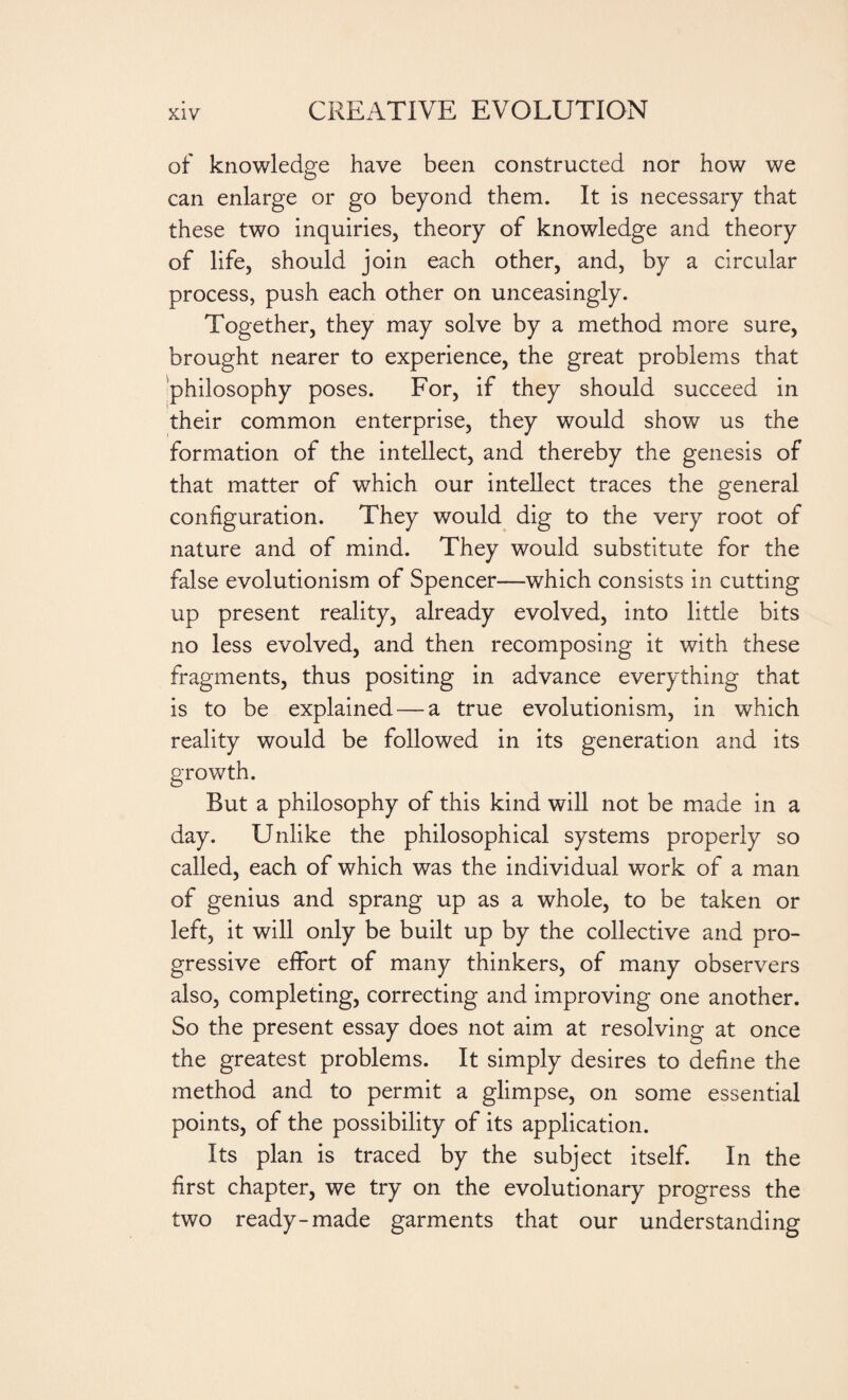 of knowledge have been constructed nor how we can enlarge or go beyond them. It is necessary that these two inquiries, theory of knowledge and theory of life, should join each other, and, by a circular process, push each other on unceasingly. Together, they may solve by a method more sure, brought nearer to experience, the great problems that philosophy poses. For, if they should succeed in their common enterprise, they would show us the formation of the intellect, and thereby the genesis of that matter of which our intellect traces the general configuration. They would dig to the very root of nature and of mind. They would substitute for the false evolutionism of Spencer—which consists in cutting up present reality, already evolved, into little bits no less evolved, and then recomposing it with these fragments, thus positing in advance everything that is to be explained — a true evolutionism, in which reality would be followed in its generation and its growth. But a philosophy of this kind will not be made in a day. Unlike the philosophical systems properly so called, each of which was the individual work of a man of genius and sprang up as a whole, to be taken or left, it will only be built up by the collective and pro¬ gressive effort of many thinkers, of many observers also, completing, correcting and improving one another. So the present essay does not aim at resolving at once the greatest problems. It simply desires to define the method and to permit a glimpse, on some essential points, of the possibility of its application. Its plan is traced by the subject itself. In the first chapter, we try on the evolutionary progress the two ready-made garments that our understanding