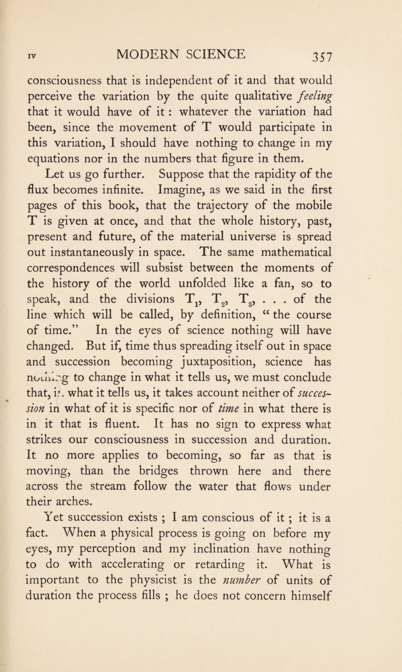 consciousness that is independent of it and that would perceive the variation by the quite qualitative feeling that it would have of it : whatever the variation had been, since the movement of T would participate in this variation, I should have nothing to change in my equations nor in the numbers that figure in them. Let us go further. Suppose that the rapidity of the flux becomes infinite. Imagine, as we said in the first pages of this book, that the trajectory of the mobile T is given at once, and that the whole history, past, present and future, of the material universe is spread out instantaneously in space. The same mathematical correspondences will subsist between the moments of the history of the world unfolded like a fan, so to speak, and the divisions Tx, T2, T3, ... of the line which will be called, by definition, cc the course of time.” In the eyes of science nothing will have changed. But if, time thus spreading itself out in space and succession becoming juxtaposition, science has nouilrg to change in what it tells us, we must conclude that, E what it tells us, it takes account neither of succes¬ sion in what of it is specific nor of time in what there is in it that is fluent. It has no sign to express what strikes our consciousness in succession and duration. It no more applies to becoming, so far as that is moving, than the bridges thrown here and there across the stream follow the water that flows under their arches. Yet succession exists ; I am conscious of it ; it is a fact. When a physical process is going on before my eyes, my perception and my inclination have nothing to do with accelerating or retarding it. What is important to the physicist is the number of units of duration the process fills ; he does not concern himself