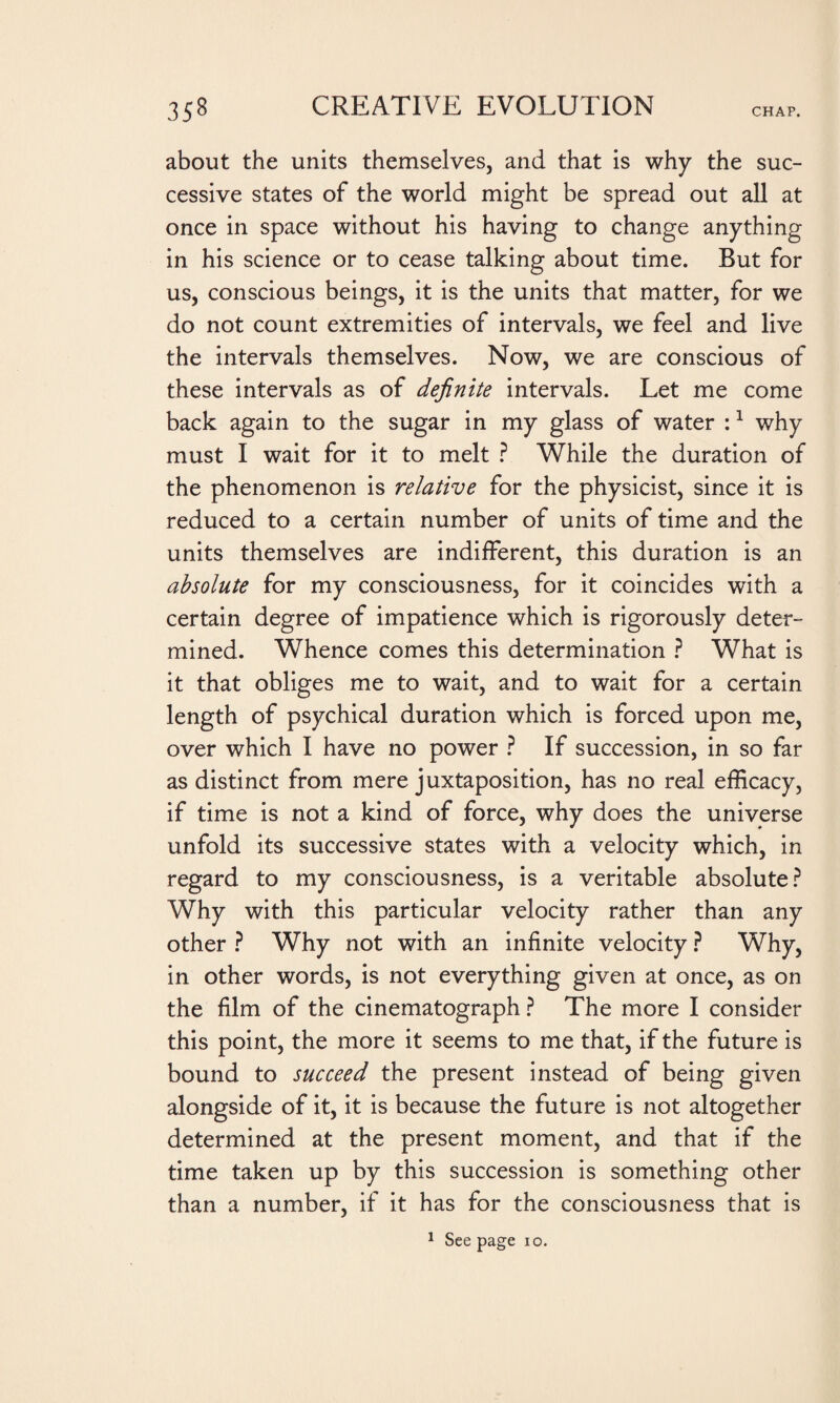 about the units themselves, and that is why the suc¬ cessive states of the world might be spread out all at once in space without his having to change anything in his science or to cease talking about time. But for us, conscious beings, it is the units that matter, for we do not count extremities of intervals, we feel and live the intervals themselves. Now, we are conscious of these intervals as of definite intervals. Let me come back again to the sugar in my glass of water :1 why must I wait for it to melt ? While the duration of the phenomenon is relative for the physicist, since it is reduced to a certain number of units of time and the units themselves are indifferent, this duration is an absolute for my consciousness, for it coincides with a certain degree of impatience which is rigorously deter¬ mined. Whence comes this determination ? What is it that obliges me to wait, and to wait for a certain length of psychical duration which is forced upon me, over which I have no power ? If succession, in so far as distinct from mere juxtaposition, has no real efficacy, if time is not a kind of force, why does the universe unfold its successive states with a velocity which, in regard to my consciousness, is a veritable absolute? Why with this particular velocity rather than any other ? Why not with an infinite velocity ? Why, in other words, is not everything given at once, as on the film of the cinematograph ? The more I consider this point, the more it seems to me that, if the future is bound to succeed the present instead of being given alongside of it, it is because the future is not altogether determined at the present moment, and that if the time taken up by this succession is something other than a number, if it has for the consciousness that is 1 See page io.