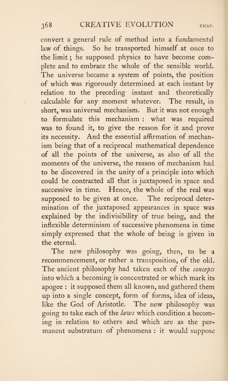 convert a general rule of method into a fundamental law of things. So he transported himself at once to the limit ; he supposed physics to have become com¬ plete and to embrace the whole of the sensible world. The universe became a system of points, the position of which was rigorously determined at each instant by relation to the preceding instant and theoretically calculable for any moment whatever. The result, in short, was universal mechanism. But it was not enough to formulate this mechanism : what was required was to found it, to give the reason for it and prove its necessity. And the essential affirmation of mechan¬ ism being that of a reciprocal mathematical dependence of all the points of the universe, as also of all the moments of the universe, the reason of mechanism had to be discovered in the unity of a principle into which could be contracted all that is juxtaposed in space and successive in time. Hence, the whole of the real was supposed to be given at once. The reciprocal deter¬ mination of the juxtaposed appearances in space was explained by the indivisibility of true being, and the inflexible determinism of successive phenomena in time simply expressed that the whole of being is given in the eternal. The new philosophy was going, then, to be a recommencement, or rather a transposition, of the old. The ancient philosophy had taken each of the concepts into which a becoming is concentrated or which mark its apogee : it supposed them all known, and gathered them up into a single concept, form of forms, idea of ideas, like the God of Aristotle. The new philosophy was going to take each of the laws which condition a becom¬ ing in relation to others and which are as the per¬ manent substratum of phenomena : it would suppose