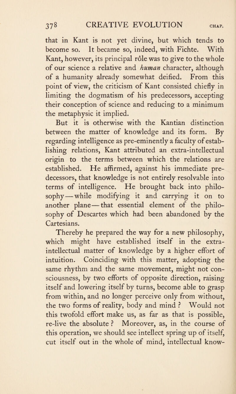 that in Kant is not yet divine, but which tends to become so. It became so, indeed, with Fichte. With Kant, however, its principal role was to give to the whole of our science a relative and human character, although of a humanity already somewhat deified. From this point of view, the criticism of Kant consisted chiefly in limiting the dogmatism of his predecessors, accepting their conception of science and reducing to a minimum the metaphysic it implied. But it is otherwise with the Kantian distinction between the matter of knowledge and its form. By regarding intelligence as pre-eminently a faculty of estab¬ lishing relations, Kant attributed an extra-intellectual origin to the terms between which the relations are established. He affirmed, against his immediate pre¬ decessors, that knowledge is not entirely resolvable into terms of intelligence. He brought back into philo¬ sophy— while modifying it and carrying it on to another plane—that essential element of the philo¬ sophy of Descartes which had been abandoned by the Cartesians. Thereby he prepared the way for a new philosophy, which might have established itself in the extra¬ intellectual matter of knowledge by a higher effort of intuition. Coinciding with this matter, adopting the same rhythm and the same movement, might not con¬ sciousness, by two efforts of opposite direction, raising itself and lowering itself by turns, become able to grasp from within, and no longer perceive only from without, the two forms of reality, body and mind ? Would not this twofold effort make us, as far as that is possible, re-live the absolute ? Moreover, as, in the course of this operation, we should see intellect spring up of itself, cut itself out in the whole of mind, intellectual know-