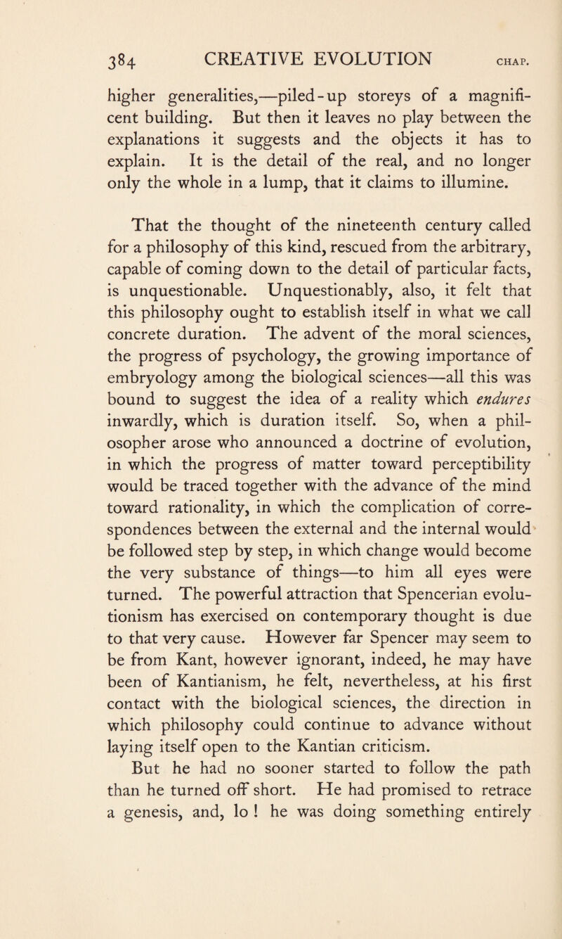 higher generalities,—piled-up storeys of a magnifi¬ cent building. But then it leaves no play between the explanations it suggests and the objects it has to explain. It is the detail of the real, and no longer only the whole in a lump, that it claims to illumine. That the thought of the nineteenth century called for a philosophy of this kind, rescued from the arbitrary, capable of coming down to the detail of particular facts, is unquestionable. Unquestionably, also, it felt that this philosophy ought to establish itself in what we call concrete duration. The advent of the moral sciences, the progress of psychology, the growing importance of embryology among the biological sciences—all this was bound to suggest the idea of a reality which endures inwardly, which is duration itself. So, when a phil¬ osopher arose who announced a doctrine of evolution, in which the progress of matter toward perceptibility would be traced together with the advance of the mind toward rationality, in which the complication of corre¬ spondences between the external and the internal would be followed step by step, in which change would become the very substance of things—to him all eyes were turned. The powerful attraction that Spencerian evolu¬ tionism has exercised on contemporary thought is due to that very cause. However far Spencer may seem to be from Kant, however ignorant, indeed, he may have been of Kantianism, he felt, nevertheless, at his first contact with the biological sciences, the direction in which philosophy could continue to advance without laying itself open to the Kantian criticism. But he had no sooner started to follow the path than he turned off short. He had promised to retrace a genesis, and, lo ! he was doing something entirely