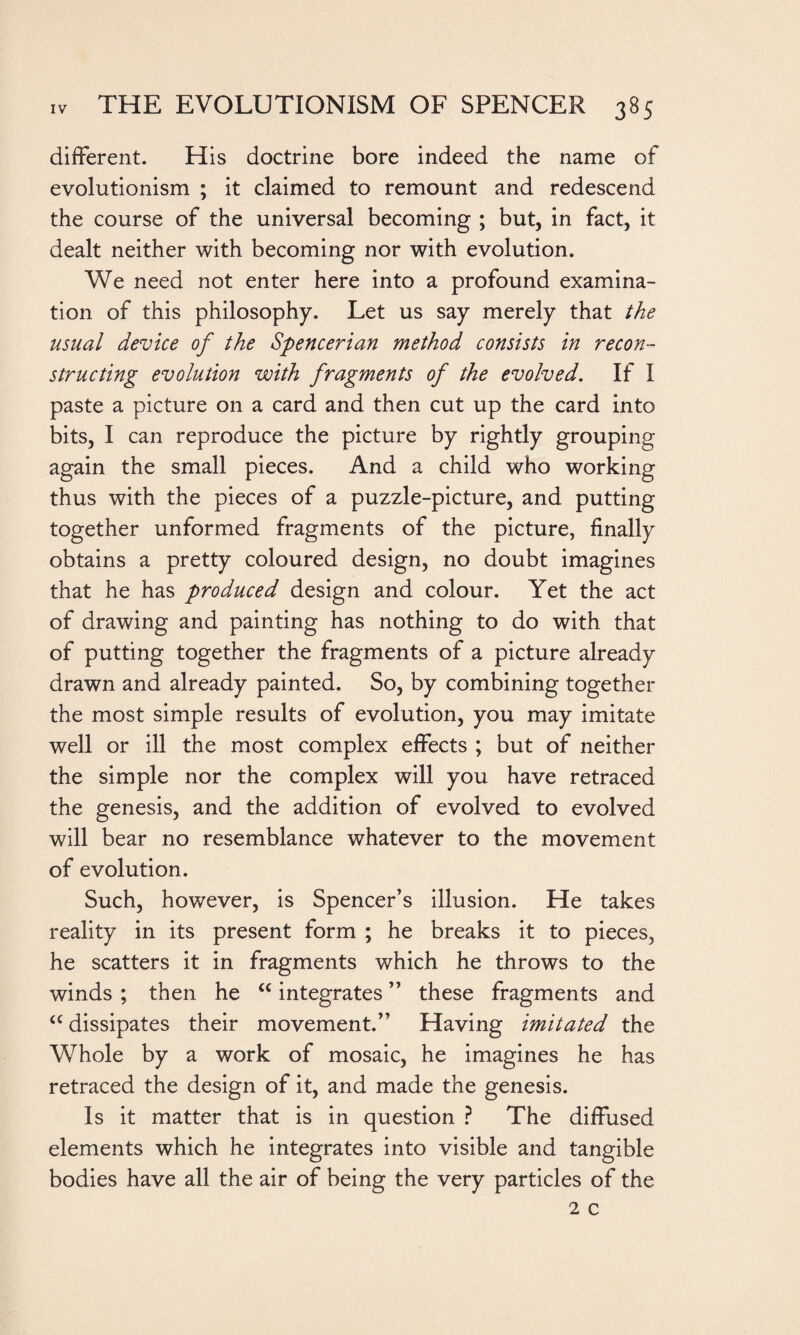 different. His doctrine bore indeed the name of evolutionism ; it claimed to remount and redescend the course of the universal becoming ; but, in fact, it dealt neither with becoming nor with evolution. We need not enter here into a profound examina¬ tion of this philosophy. Let us say merely that the usual device of the Spencerian method consists in recon¬ structing evolution with fragments of the evolved. If I paste a picture on a card and then cut up the card into bits, I can reproduce the picture by rightly grouping again the small pieces. And a child who working thus with the pieces of a puzzle-picture, and putting together unformed fragments of the picture, finally obtains a pretty coloured design, no doubt imagines that he has produced design and colour. Yet the act of drawing and painting has nothing to do with that of putting together the fragments of a picture already drawn and already painted. So, by combining together the most simple results of evolution, you may imitate well or ill the most complex effects ; but of neither the simple nor the complex will you have retraced the genesis, and the addition of evolved to evolved will bear no resemblance whatever to the movement of evolution. Such, however, is Spencer’s illusion. He takes reality in its present form ; he breaks it to pieces, he scatters it in fragments which he throws to the winds ; then he “ integrates ” these fragments and “ dissipates their movement.” Having imitated the Whole by a work of mosaic, he imagines he has retraced the design of it, and made the genesis. Is it matter that is in question ? The diffused elements which he integrates into visible and tangible bodies have all the air of being the very particles of the