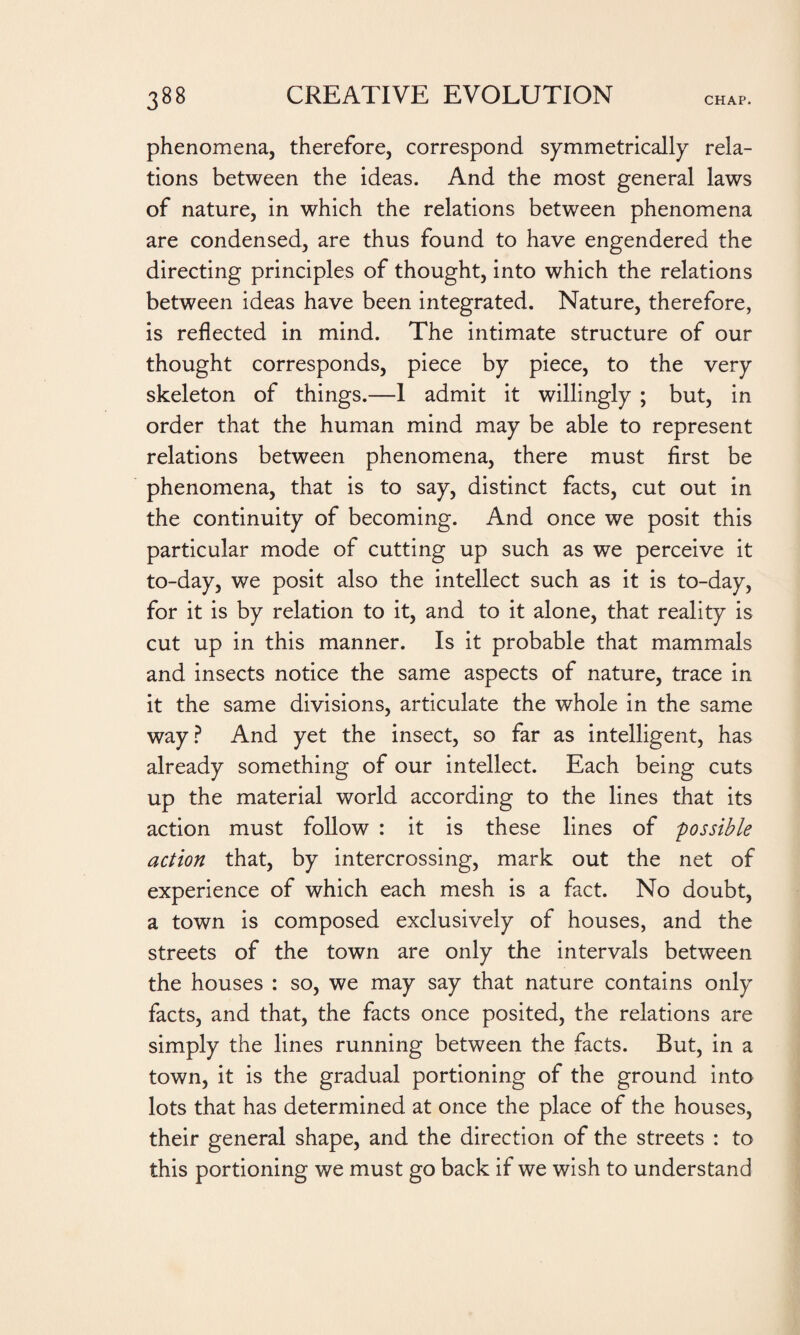 phenomena, therefore, correspond symmetrically rela¬ tions between the ideas. And the most general laws of nature, in which the relations between phenomena are condensed, are thus found to have engendered the directing principles of thought, into which the relations between ideas have been integrated. Nature, therefore, is reflected in mind. The intimate structure of our thought corresponds, piece by piece, to the very skeleton of things.—1 admit it willingly ; but, in order that the human mind may be able to represent relations between phenomena, there must first be phenomena, that is to say, distinct facts, cut out in the continuity of becoming. And once we posit this particular mode of cutting up such as we perceive it to-day, we posit also the intellect such as it is to-day, for it is by relation to it, and to it alone, that reality is cut up in this manner. Is it probable that mammals and insects notice the same aspects of nature, trace in it the same divisions, articulate the whole in the same way? And yet the insect, so far as intelligent, has already something of our intellect. Each being cuts up the material world according to the lines that its action must follow : it is these lines of possible action that, by intercrossing, mark out the net of experience of which each mesh is a fact. No doubt, a town is composed exclusively of houses, and the streets of the town are only the intervals between the houses : so, we may say that nature contains only facts, and that, the facts once posited, the relations are simply the lines running between the facts. But, in a town, it is the gradual portioning of the ground into lots that has determined at once the place of the houses, their general shape, and the direction of the streets : to this portioning we must go back if we wish to understand