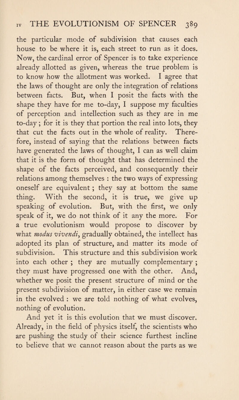 the particular mode of subdivision that causes each house to be where it is, each street to run as it does. Now, the cardinal error of Spencer is to take experience already allotted as given, whereas the true problem is to know how the allotment was worked. I agree that the laws of thought are only the integration of relations between facts. But, when I posit the facts with the shape they have for me to-day, I suppose my faculties of perception and intellection such as they are in me to-day ; for it is they that portion the real into lots, they that cut the facts out in the whole of reality. There¬ fore, instead of saying that the relations between facts have generated the laws of thought, I can as well claim that it is the form of thought that has determined the shape of the facts perceived, and consequently their relations among themselves : the two ways of expressing oneself are equivalent ; they say at bottom the same thing. With the second, it is true, we give up speaking of evolution. But, with the first, we only speak of it, we do not think of it any the more. For a true evolutionism would propose to discover by what modus vivendi, gradually obtained, the intellect has adopted its plan of structure, and matter its mode of subdivision. This structure and this subdivision work into each other ; they are mutually complementary ; they must have progressed one with the other. And, whether we posit the present structure of mind or the present subdivision of matter, in either case we remain in the evolved : we are told nothing of what evolves, nothing of evolution. And yet it is this evolution that we must discover. Already, in the field of physics itself, the scientists who are pushing the study of their science furthest incline to believe that we cannot reason about the parts as we