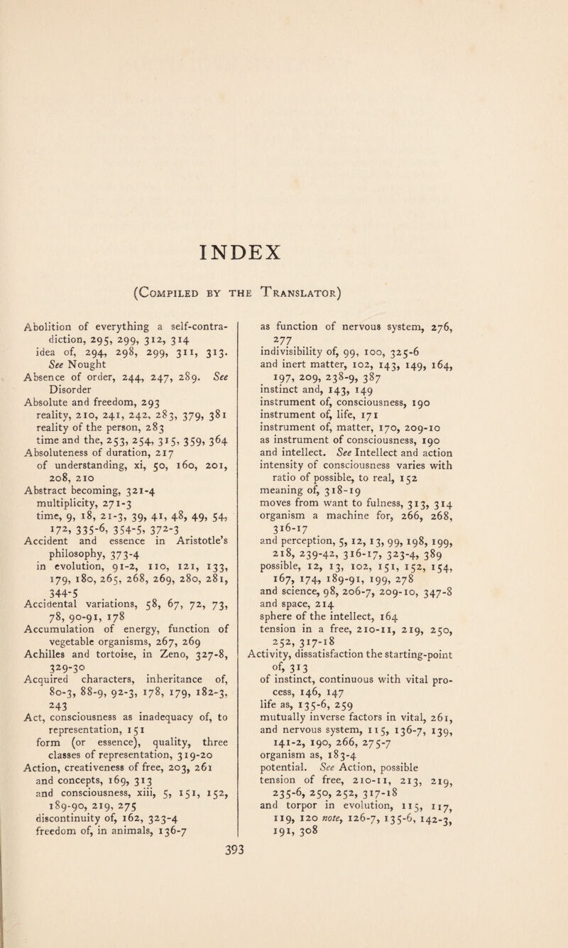 INDEX (Compiled by the Translator) Abolition of everything a self-contra¬ diction, 295, 299, 312, 314 idea of, 294, 298, 299, 311, 313. See Nought Absence of order, 244, 247, 289. See Disorder Absolute and freedom, 293 reality, 210, 241, 242, 283, 379, 381 reality of the person, 283 time and the, 253, 254, 315, 359, 364 Absoluteness of duration, 217 of understanding, xi, 50, 160, 201, 208, 210 Abstract becoming, 321-4 multiplicity, 271-3 time, 9, 18, 21-3, 39, 41, 48, 49, 54, 172, 335-6. 354-5. 372'3 Accident and essence in Aristotle’s philosophy, 373-4 in evolution, 91-2, no, 121, 133, 179, 180, 265, 268, 269, 280, 281, 344-5 Accidental variations, 58, 67, 72, 73, 78, 90-91, 178 Accumulation of energy, function of vegetable organisms, 267, 269 Achilles and tortoise, in Zeno, 327-8, 329-30 Acquired characters, inheritance of, 80-3, 88-9, 92-3, 178, 179, 182-3, 243 Act, consciousness as inadequacy of, to representation, 151 form (or essence), quality, three classes of representation, 3x9-20 Action, creativeness of free, 203, 261 and concepts, 169, 313 and consciousness, xiii, 5, 151, 152, 189-90, 219, 275 discontinuity of, 162, 323-4 freedom of, in animals, 136-7 as function of nervous system, 276, 2 77. indivisibility of, 99, 100, 325-6 and inert matter, 102, X42, 149, 164, 197, 209, 238-9, 387 instinct and, 143, 149 instrument of, consciousness, 190 instrument of, life, 171 instrument of, matter, 170, 209-xo as instrument of consciousness, 190 and intellect. See Intellect and action intensity of consciousness varies with ratio of possible, to real, 152 meaning of, 318-19 moves from want to fulness, 313, 314 organism a machine for, 266, 268, 316-17 and perception, 5, 12, 13, 99, 198, 199, 218, 239-42, 316-17, 323-4, 389 possible, 12, 13, 102, 15 x, 152, 154, 167, 174, 189-91, 199, 278 and science, 98, 206-7, 209-xo, 347-8 and space, 214 sphere of the intellect, 164 tension in a free, 210-11, 219, 250, 252,317-18 Activity, dissatisfaction the starting-point of, 313 of instinct, continuous with vital pro¬ cess, 146, 147 life as, 135-6, 259 mutually inverse factors in vital, 261, and nervous system, 1x5, 136-7, 139, 141-2, 190, 266, 275-7 organism as, 183-4 potential. See Action, possible tension of free, 210-11, 213, 219, 235-6, 250, 252, 317-18 and torpor in evolution, 115, 117^ 119, 120 note, 126-7, i356, 142-3, 191, 308