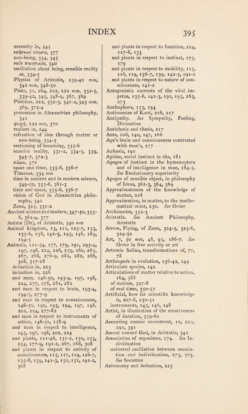 necessity in, 345 vorjaews v6t}(hs, 377 non-being, 334, 345 VOVS TTOLTJTLKÔS, 340 oscillation about being, sensible reality a8>. 334-5 Physics of Aristotle, 239-40 note, 342 note, 348-50 Plato, 51, 164, 202, 222 note, 332-5, 339-42, 345, 348-9, 367, 369 Plotinus, 222, 332-3, 341-2,343 note, 369,372-4 procession in Alexandrian philosophy, 341 \fsvxVi 222 notei 37° realism in, 244 refraction of idea through matter or non-being, 334-5 sectioning of becoming, 335-6 sensible reality, 331-2, 334-5, 339, 345-7, 372-3 aw/na, 370 space and time, 335-6, 336-7 Timaeus, 334 note time in ancient and in modern science, . 349-50, 355-6, 361-3 time and space, 335-6, 336-7 vision of God in Alexandrian philo¬ sophy, 340 Zeno, 325, 331-2 Ancient science and modern, 347-50,355- 6, 361-4, 377_ Anima (De), of Aristotle, 340 note Animal kingdom, 13, m, 125-7, 133, 135-6, !38» Hi-3, 145, 146, 189, 194-5 Animals, 111-54, 177, 179, 191, 193-4, 197, 198, 224, 226, 259, 260, 265, 267, 268, 276-9, 281, 282, 286, 308, 317-18 deduction in, 223 induction in, 226 and man, 146-50, 193-4, 197, 198, 224, 277, 278, 281, 282 and man in respect to brain, 193-4, 194-5, 277-9 and man in respect to consciousness, 146-50, 190, 193, 194, 197, 198, 202, 224, 277-82 and man in respect to instruments of action, 146-50, 158-9 and man in respect to intelligence, 145, 197, 198, 202, 224 and plants, 111-46, 131-2, 150, 153, 154, 177-?, l9I~2-> 267, 268, 308 and plants in respect to activity of consciousness, 115, 117, 119, 126-7, 135-6, 139, 141-3» 15°, *5i, ^ï-2, 308 395 and plants in respect to funption, 124, i27-8, 133 and plants in respect to instinct, 175, !79 and plants in respect to mobility, 115, 116, 119, 136-7, 139, 142-3, 191-2 and plants in respect to nature of con¬ sciousness, 141-2 Antagonistic currents of the vital im¬ petus, 135-6, 142-3, 191, 195, 263, 273 Anthophora, 153, 154 Antinomies of Kant, 216, 217 Antipathy. See Sympathy, Feeling, Divination Antithesis and thesis, 217 Ants, 106, 140, 147, 166 Ape’s brain and consciousness contrasted with man’s, 277 Aphasia, 190 Apidae, social instinct in the, 181 Apogee of instinct in the hymenoptera and of intelligence in man, 184-5. See Evolutionary superiority Apogee of sensible object, in philosophy of Ideas, 362-3, 364, 369 Approximateness of the knowledge of matter, 218 Approximation, in matter, to the mathe¬ matical order, 230. See Order Archimedes, 352-3 Aristotle. See Ancient Philosophy, Aristotle Arrow, Flying, of Zeno, 324-5, 325-6, 329-30 Art, 7, 30 note, 48, 95, 186-7. See Order in free activity or art Artemia Salina, transformations of, 77, 78 Arthropods in evolution, 136-42, 149 Articulate species, 140 Articulations of matter relative to action, 164, 388 of motion, 327-8 of real time, 350-51 Artificial, how far scientific knowledge is, 207-8, 230-31 instruments, 145, 146, 148 Artist, in illustration of the creativeness of duration, 359-60 Ascending cosmic movement, 12, 220, 291, 391 Ascent toward God, in Aristotle, 341 Association of organisms, 274. See In¬ dividuation universal oscillation between associa¬ tion and individuation, 273, 275. See Societies Astronomy and deduction, 225