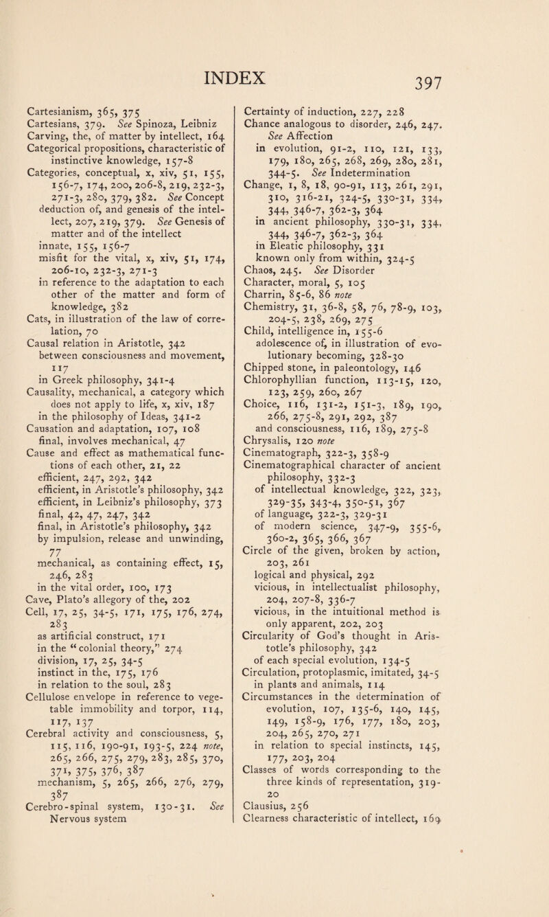 Cartesianism, 365, 375 Cartesians, 379. See Spinoza, Leibniz Carving, the, of matter by intellect, 164 Categorical propositions, characteristic of instinctive knowledge, 157-8 Categories, conceptual, x, xiv, 51, 155, 156-7, 174, 200, 206-8, 219, 232-3, 271-3, 280, 379, 382. See Concept deduction of, and genesis of the intel¬ lect, 207, 219, 379. See Genesis of matter and of the intellect innate, 155, 156-7 misfit for the vital, x, xiv, 51, 174, 206-10, 232-3, 271-3 in reference to the adaptation to each other of the matter and form of knowledge, 382 Cats, in illustration of the law of corre¬ lation, 70 Causal relation in Aristotle, 342 between consciousness and movement, 117 in Greek philosophy, 341-4 Causality, mechanical, a category which does not apply to life, x, xiv, 187 in the philosophy of Ideas, 341-2 Causation and adaptation, 107, 108 final, involves mechanical, 47 Cause and effect as mathematical func¬ tions of each other, 21, 22 efficient, 247, 292, 342 efficient, in Aristotle’s philosophy, 342 efficient, in Leibniz’s philosophy, 373 final, 42, 47, 247, 342 final, in Aristotle’s philosophy, 342 by impulsion, release and unwinding, 77 mechanical, as containing effect, 15, 246, 283 in the vital order, 100, 173 Cave, Plato’s allegory of the, 202 Cell, 17, 25, 34-5, 171, 175, 176, 274, 283 as artificial construct, 171 in the “ colonial theory,” 274 division, 17, 25, 34-5 instinct in the, 175, 176 in relation to the soul, 283 Cellulose envelope in reference to vege¬ table immobility and torpor, 114, ”7» 137 . Cerebral activity and consciousness, 5, 115, xi6, 190-91, 193-5, 224 note, 265, 266, 275, 279, 283, 285, 370, 37b 375» 376, 387 mechanism, 5, 265, 266, 276, 279, 387 Cerebro-spinal system, 130-31. See Nervous system Certainty of induction, 227, 228 Chance analogous to disorder, 246, 247. See Affection in evolution, 91-2, no, 121, 133, 179, 180, 265, 268, 269, 280, 281, 344-5. See Indétermination Change, 1, 8, 18, 90-91, 113, 261, 291, 310, 316-21, 324-5, 330-31, 334, 344».346-7. 362-3» 364 in ancient philosophy, 330-31, 334, 344. 346-7» 362-3, 364 in Eleatic philosophy, 331 known only from within, 324-5 Chaos, 245. See Disorder Character, moral, 5, 105 Charrin, 85-6, 86 note Chemistry, 31, 36-8, 58, 76, 78-9, 103, 204-5, 238, 269, 275 Child, intelligence in, 155-6 adolescence of^ in illustration of evo¬ lutionary becoming, 328-30 Chipped stone, in paleontology, 146 Chlorophyllian function, 113-15, 120, 123, 259, 260, 267 Choice, 116, 131-2, 151-3, 189, 190, 266, 275-8, 291, 292, 387 and consciousness, 116, 189, 275-8 Chrysalis, 120 note Cinematograph, 322-3, 358-9 Cinematographical character of ancient philosophy, 332-3 of intellectual knowledge, 322, 323, 329-35» 343-4» 35°-51» 367 of language, 322-3, 329-31 of modern science, 347-Q, 2 <3-6, 360-2, 365, 366, 367 Circle of the given, broken by action, 203, 261 logical and physical, 292 vicious, in intellectualist philosophy, _ 204, 207-8, 336-7 _ vicious, in the intuitional method is only apparent, 202, 203 Circularity of God’s thought in Aris¬ totle’s philosophy, 342 of each special evolution, 134-5 Circulation, protoplasmic, imitated, 34-5 in plants and animals, 114 Circumstances in the determination of evolution, 107, 135-6, 140, 145, 149, 158-9, 176, 177, x8o, 203, 204, 265, 270, 271 in relation to special instincts, 145, Ï77» 203, 204 Classes of words corresponding to the three kinds of representation, 319- 20 Clausius, 256 Clearness characteristic of intellect, 169