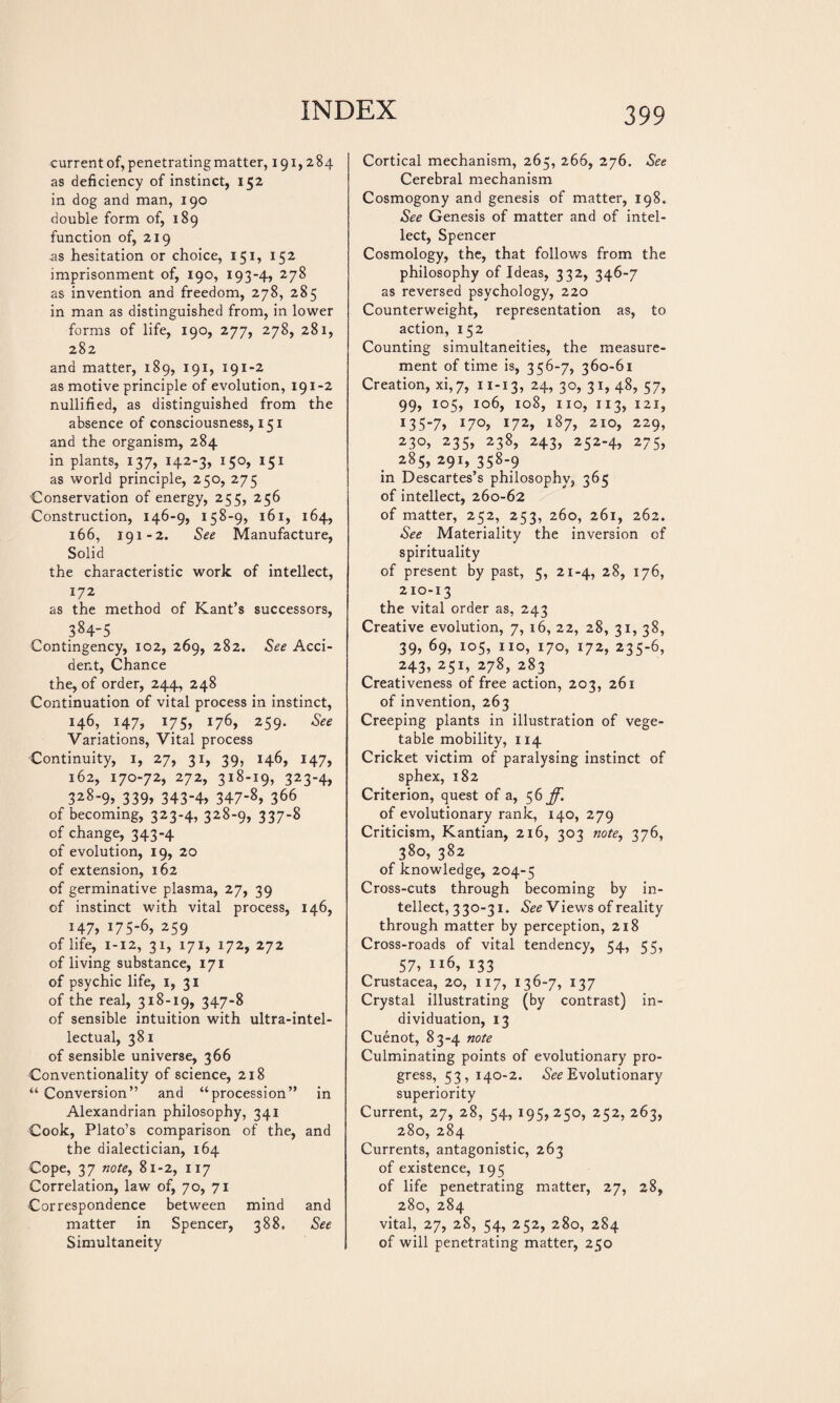 current of, penetrating matter, 191,284 as deficiency of instinct, 152 in dog and man, 190 double form of, 189 function of, 219 as hesitation or choice, 151, 152 imprisonment of, 190, 193-4, 278 as invention and freedom, 278, 285 in man as distinguished from, in lower forms of life, 190, 277, 278, 281, 282 and matter, 189, 191, 191-2 as motive principle of evolution, 191-2 nullified, as distinguished from the absence of consciousness, 151 and the organism, 284 in plants, 137, 142-3, 150, 151 as world principle, 250, 275 Conservation of energy, 255, 256 Construction, 146-9, 158-9, 161, 164, 166, 191-2. See Manufacture, Solid the characteristic work of intellect, 172 as the method of Kant’s successors, 384-5 Contingency, 102, 269, 282. See Acci¬ dent, Chance the, of order, 244, 248 Continuation of vital process in instinct, 146, 147, 175, 176, 259. See Variations, Vital process Continuity, 1, 27, 31, 39, 146, 147, 162, 170-72, 272, 318-19, 323-4, 328-9, 339» 343-4, 347-8, 366 of becoming, 323-4, 328-9, 337-8 of change, 343-4 of evolution, 19, 20 of extension, 162 of germinative plasma, 27, 39 of instinct with vital process, 146, H7» 175-6, 259 of life, 1-12, 31, 171, 172, 272 of living substance, 171 of psychic life, 1, 31 of the real, 318-19, 347-8 of sensible intuition with ultra-intel¬ lectual, 381 of sensible universe, 366 Conventionality of science, 218 “ Conversion” and “procession” in Alexandrian philosophy, 341 Cook, Plato’s comparison of the, and the dialectician, 164 Cope, 37 note, 81-2, 117 Correlation, law of, 70, 71 Correspondence between mind and matter in Spencer, 388. See Simultaneity Cortical mechanism, 265, 266, 276. See Cerebral mechanism Cosmogony and genesis of matter, 198. See Genesis of matter and of intel¬ lect, Spencer Cosmology, the, that follows from the philosophy of Ideas, 332, 346-7 as reversed psychology, 220 Counterweight, representation as, to action, 152 Counting simultaneities, the measure¬ ment of time is, 356-7, 360-61 Creation, xi,7, 11-13, 24, 30, 31, 48, 57, 99, 105, 106, 108, no, 113, 121, 135-7, 170, 172, 187, 210, 229, 230, 235, 238, 243, 252-4, 275, 285, 291, 358-9 in Descartes’s philosophy, 365 of intellect, 260-62 of matter, 252, 253, 260, 261, 262. See Materiality the inversion of spirituality of present by past, 5, 21-4, 28, 176, 210-13 the vital order as, 243 Creative evolution, 7, 16, 22, 28, 31, 38, 39, 69, io5, IIO> 170, 172, 235-6, 243, 251, 278, 283 Creativeness of free action, 203, 261 of invention, 263 Creeping plants in illustration of vege¬ table mobility, 114 Cricket victim of paralysing instinct of sphex, 182 Criterion, quest of a, 56^ of evolutionary rank, 140, 279 Criticism, Kantian, 216, 303 note, 376, 380, 382 of knowledge, 204-5 Cross-cuts through becoming by in¬ tellect, 330-31. See Views of reality through matter by perception, 218 Cross-roads of vital tendency, 54, 55, 57, 116, 133 Crustacea, 20, 117, 136-7, 137 Crystal illustrating (by contrast) in¬ dividuation, 13 Cuénot, 83-4 note Culminating points of evolutionary pro¬ gress, 53, 140-2. Evolutionary superiority Current, 27, 28, 54, 195,250, 252, 263, 280, 284 Currents, antagonistic, 263 of existence, 195 of life penetrating matter, 27, 28, 280, 284 vital, 27, 28, 54, 252, 280, 284 of will penetrating matter, 250