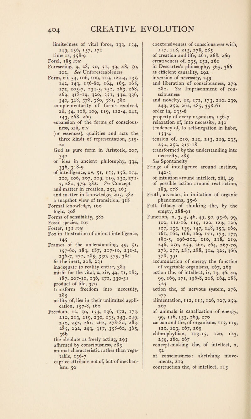 4°4 limitedness of vital force, 133, 134, . H9» 156, 157, 171 time as, 358-9 For el, 185 note Foreseeing, 9, 28, 30, 31, 39, 48, 50, 102. See Unforeseeableness Form, xii, 54, 106, 109, 119, 122-4, 135» 142, 143» 156-60» i64> 165, 168, 172, 205-7, 234-5, 252, 263, 268, 269, 318-19, 320, 331, 334, 336, 34°» 348, 378, 380, 381, 382 complementarity of forms evolved, xii, 54, 106, 109, 119, 122-4, 142, 143, 268, 269 expansion of the forms of conscious¬ ness, xiii, xiv (or essences), qualities and acts the three kinds of representation, 319- 20 God as pure form in Aristotle, 207, 34° or idea in ancient philosophy, 334, 336» 348-9 of intelligence, xv, 51, 155, 156, 174, 200, 206, 207, 209, 219, 232, 271- 3, 280, 379, 382. See Concept and matter in creation, 252, 263 and matter in knowledge, 205, 382 a snapshot view of transition, 318 Formal knowledge, 160 logic, 308 Forms of sensibility, 382 Fossil species, 107 Foster, 131 note Fox in illustration of animal intelligence, H5 Frames of the understanding, 49, 51, 157-60, 183, 187, 207-10, 231-2, 236-7, 272, 285, 330, 379, 384 fit the inert, 208, 231 inadequate to reality entire, 384 misfit for the vital, x, xiv, 49, 51, 183, 187, 207-10, 236, 272, 330-31 product of life, 379 transform freedom into necessity, 285 utility of, lies in their unlimited appli¬ cation, 157-8, 160 Freedom, 12, 50, 133, 136, 172, 173, 210, 213, 219, 230, 235, 243, 249, 250, 252, 261, 262, 278-80, 283, 285, 292, 293, 317, 358-60, 365, 366 the absolute as freely acting, 293 affirmed by consciousness, 283 animal characteristic rather than vege¬ table, 136-7 caprice attribute not of, but of mechan¬ ism, 50 coextensiveness of consciousness with, 117, 118, 213, 278, 285 of creation and life, 261, 268, 269 creativeness of, 235, 252, 261 in Descartes’s philosophy, 365, 366 as efficient causality, 292 inversion of necessity, 249 and liberation of consciousness, 279, 280. See Imprisonment of con¬ sciousness and novelty, 12, 172, 173, 210, 230, 243, 252, 262, 285, 358-61 order in, 235-6 property of every organism, 136-7 relaxation of, into necessity, 230 tendency of, to self-negation in habit, 133-4 tension of, 210, 212, 213, 219, 235, 250,252,317-18 transformed by the understanding into necessity, 285 See Spontaneity Fringe of intelligence around instinct, 142-.3. of intuition around intellect, xiii, 49 of possible action around real action, 189, 278 Froth, alveolar, in imitation of organic phenomena, 35-6 Full, fallacy of thinking the, by the empty, 288-91 Function, ix, 3, 5, 46, 49, 50, 93-6, 99, 100, 112-16, 119, 120, 123, 126, 127, 133» 139» 147» 148, 153» 160, 161, 162, 166, 169, 171, 173, 177, 182-5, 196-202, 210, 218, 219, 246, 250, 259, 260, 264, 267-70, 276, 277, 285, 288, 314, 323, 366, 378, 391 accumulation of energy the function of vegetable organisms, 267, 269 action the, of intellect, ix, 13, 46, 49, 99, 169, 171, 196-8, 218, 264, 288, 323 action the, of nervous system, 276, 277 alimentation, 112, 113, 126, 127,259, 267 of animals is canalization of energy, 99» il6» 133» 269, 270 carbon and the, of organisms, 113,119, 120, 123, 267, 269 chlorophyllian, 113-15, 120, 123, 259, 260, 267 concept-making the, of intellect, x, 52 of consciousness : sketching move¬ ments, 219 construction the, of intellect, 113