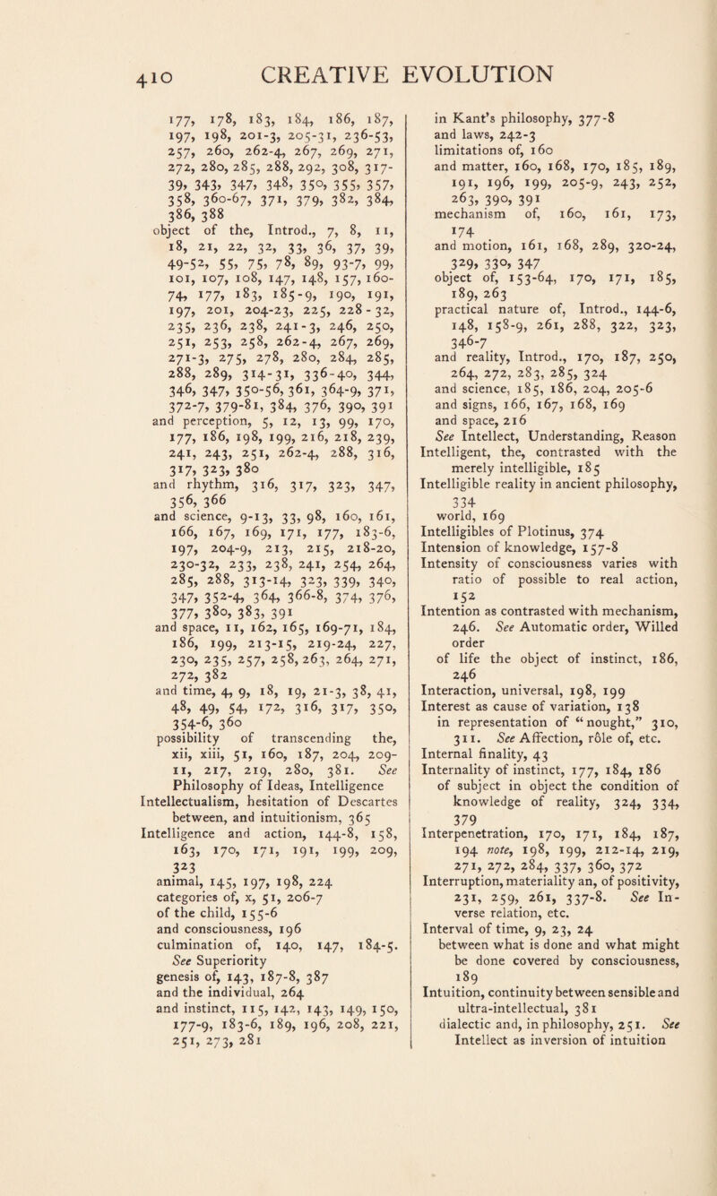 177» l7%, i83> i84» *86, i87» 197, 198, 201-3, 205-31, 236-53, 257, 260, 262-4, 267, 269, 271, 272, 280, 285, 288, 292, 308, 317- 39» 343» 347» 348, 35°, 355» 357» 358, 360-67, 371, 379, 382, 384, 386, 388 object of the, Introd., 7, 8, 11, 18, 21, 22, 32, 33, 36, 37, 39, 49-52» 55» 75» 78» 89, 93-7, 99, 101, 107, 108, 147, 148, 157, 160- 74» 177» 183, 185-9, *9°, !9i» 197, 201, 204-23, 225, 228-32, 235» 236, 238, 241-3, 246, 250, 251, 253, 258, 262-4, 267, 269, 271-3, 275, 278, 280, 284, 285, 288, 289, 314-31, 336-4o, 344, 346, 347» 350-56, 361, 364-9» 371, 372-7, 379-81, 384, 376, 390, 391 and perception, 5, 12, 13, 99, 170, 177, 186, 198, 199, 216, 218, 239, 241, 243, 251, 262-4, 288, 316, 3*7» 323, 380 and rhythm, 316, 317, 323, 347, 356, 366 and science, 9-13, 33, 98, 160, 161, 166, 167, 169, 171, 177, 183-6, 197, 204-9, 213, 215, 218-20, 230-32, 233, 238, 241, 254, 264, 285, 288, 313-14, 323, 339, 340, 347, 352-4, 364, 366-8, 374, 376, 377, 380, 383, 391 and space, 11, 162, 165, 169-71, 184, 186, 199, 213-15, 219-24, 227, 230, 235, 257, 258,263, 264, 271, 272, 382 and time, 4, 9, 18, 19, 21-3, 38, 41, 48, 49» 54, *72, 3*6, 317, 350, 354-6, 360 possibility of transcending the, xii, xiii, 51, 160, 187, 204, 209- 11, 217, 219, 280, 381. See Philosophy of Ideas, Intelligence Intellectualism, hesitation of Descartes between, and intuitionism, 365 Intelligence and action, 144-8, 158, 163, 170, 171, 191, 199, 209, 323 animal, 145, 197, 198, 224 categories of, x, 51, 206-7 of the child, 155-6 and consciousness, 196 culmination of, 140, 147, 184-5. See Superiority genesis of, 143, 187-8, 387 and the individual, 264 and instinct, 115, 142, 143, 149, 150, 177-9, i83-6, 189, 196, 208, 221, 251, 273, 281 in Kant’s philosophy, 377-8 and laws, 242-3 limitations of, 160 and matter, 160, 168, 170, 185, 189, I91» *96, 199» 205-9, 243, 252, 263, 39°» 391 mechanism of, 160, 161, 173, 174 and motion, 161, 168, 289, 320-24, 329, 330, 347 object of, 153-64, 170, 171, 185, 189, 263 practical nature of, Introd., 144-6, 148, 158-9, 261, 288, 322, 323, 346-7. and reality, Introd., 170, 187, 250, 264, 272, 283, 285, 324 and science, 185, 186, 204, 205-6 and signs, 166, 167, 168, 169 and space, 216 See Intellect, Understanding, Reason Intelligent, the, contrasted with the merely intelligible, 185 Intelligible reality in ancient philosophy, 334 world, 169 Intelligibles of Plotinus, 374 Intension of knowledge, 157-8 Intensity of consciousness varies with ratio of possible to real action, Ï52 Intention as contrasted with mechanism, 246. See Automatic order, Willed order of life the object of instinct, 186, 246 Interaction, universal, 198, 199 Interest as cause of variation, 138 in representation of “nought,” 310, 311. See Affection, rôle of, etc. Internal finality, 43 Internality of instinct, 177, 184, 186 of subject in object the condition of knowledge of reality, 324, 334, 379 Interpenetration, 170, 171, 184, 187, 194 note, 198, 199, 212-14, 219, 271, 272, 284, 337, 360, 372 Interruption, materiality an, of positivity, 231» 259, 261, 337-8. See In¬ verse relation, etc. Interval of time, 9, 23, 24 between what is done and what might be done covered by consciousness, 189 Intuition, continuity between sensible and ultra-intellectual, 381 dialectic and, in philosophy, 251. See Intellect as inversion of intuition