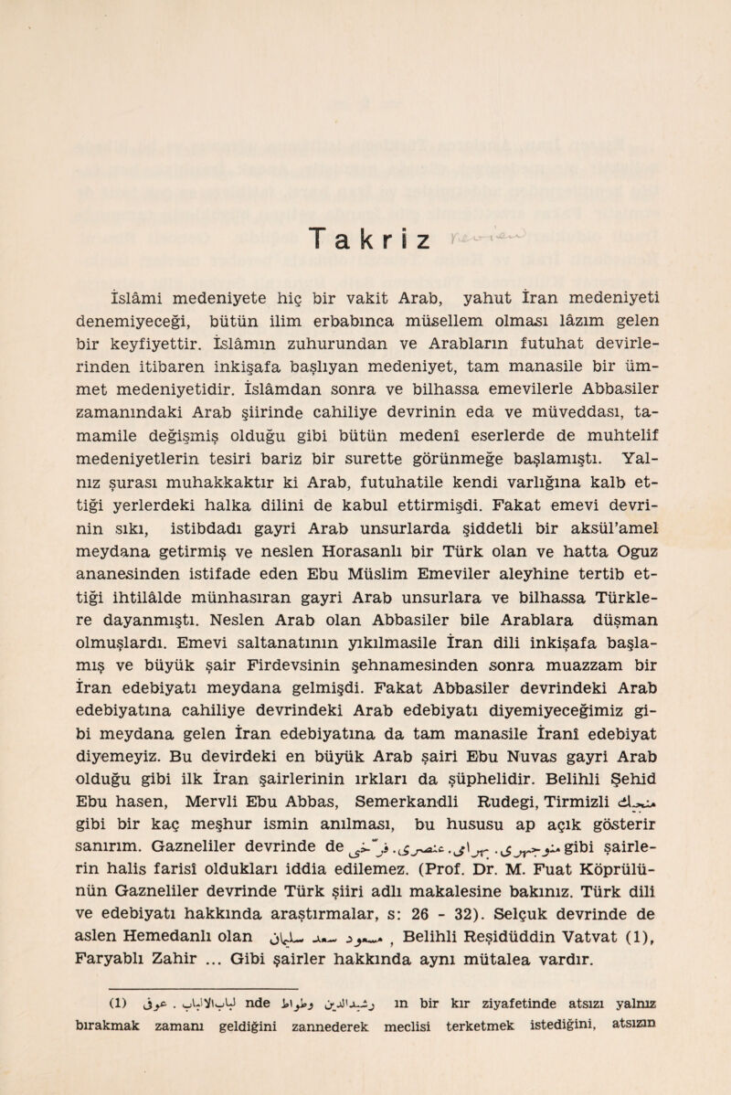 Takriz İslâmi medeniyete hiç bir vakit Arab, yahut İran medeniyeti denemiyeceği, bütün ilim erbabınca müsellem olması lâzım gelen bir keyfiyettir. İsi âmin zuhurundan ve Arablarm futuhat devirle¬ rinden itibaren inkişafa başlıyan medeniyet, tam manasile bir üm¬ met medeniyetidir. İslâmdan sonra ve bilhassa emevilerle Abbasiler zamanındaki Arab şiirinde cahiliye devrinin eda ve müveddası, ta- mamile değişmiş olduğu gibi bütün medenî eserlerde de muhtelif medeniyetlerin tesiri bariz bir surette görünmeğe başlamıştı. Yal¬ nız şurası muhakkaktır ki Arab, futuhatile kendi varlığına kalb et¬ tiği yerlerdeki halka dilini de kabul ettirmişdi. Fakat emevi devri¬ nin sıkı, istibdadı gayri Arab unsurlarda şiddetli bir aksül’amel meydana getirmiş ve neslen Horasanlı bir Türk olan ve hatta Oğuz ananesinden istifade eden Ebu Müslim Emeviler aleyhine tertib et¬ tiği ihtilâlde münhasıran gayri Arab unsurlara ve bilhassa Türkle- re dayanmıştı. Neslen Arab olan Abbasiler bile Arablara düşman olmuşlardı. Emevi saltanatının yıkılmasile İran dili inkişafa başla¬ mış ve büyük şair Firdevsinin şehnamesinden sonra muazzam bir İran edebiyatı meydana gelmişdi. Fakat Abbasiler devrindeki Arab edebiyatına cahiliye devrindeki Arab edebiyatı diyemiyeceğimiz gi¬ bi meydana gelen İran edebiyatına da tam manasile İranî edebiyat diyemeyiz. Bu devirdeki en büyük Arab şairi Ebu Nuvas gayri Arab olduğu gibi ilk İran şairlerinin ırkları da şüphelidir. Belihli Şehid Ebu hasen, Mervli Ebu Abbas, Semerkandli Rudegi, Tirmizli gibi bir kaç meşhur ismin anılması, bu hususu ap açık gösterir sanırım. Gazneliler devrinde de ^j • J^rj^Sibi şairle¬ rin halis farisî oldukları iddia edilemez. (Prof. Dr. M. Fuat Köprülü¬ nün Gazneliler devrinde Türk şiiri adlı makalesine bakınız. Türk dili ve edebiyatı hakkında araştırmalar, s: 26 - 32). Selçuk devrinde de aslen Hemedanlı olan JU- , Belihli Reşidüddin Vatvat (1), Faryablı Zahir ... Gibi şairler hakkında aynı mütalea vardır. (1) . çjUViyU nde ın bir kır ziyafetinde atsızı yalnız bırakmak zamam geldiğini zannederek meclisi terketmek istediğini, atsızın