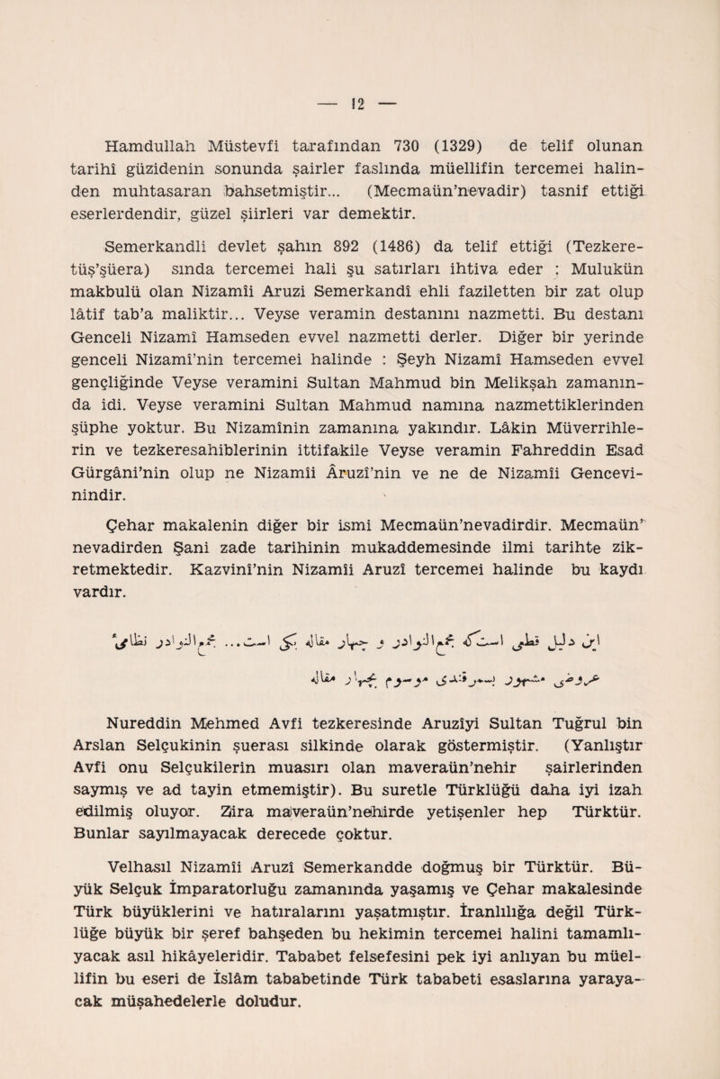 Hamdullah Miistevfi tarafından 730 (1329) de telif olunan tarihî güzidenin sonunda şairler faslında müellifin tercemei halin¬ den muhtasaran (bahsetmiştir... (Mecmaün’nevadir) tasnif ettiği eserlerdendir, güzel şiirleri var demektir. Semerkandli devlet şahın 892 (1486) da telif ettiği (Tezkere- tüş’şüera) sında tercemei hali şu satırları ihtiva eder ; Mulukün makbulü olan Nizamîi Aruzi Semerkandî ehli faziletten bir zat olup lâtif tab’a maliktir... Veyse veramin destanını nazmetti. Bu destanı Genceli Nizamî Hamseden evvel nazmetti derler. Diğer bir yerinde genceli Nizamî’nin tercemei halinde : Şeyh Nizamî Hamseden evvel gençliğinde Veyse veramini Sultan Mahmud bin Melikşah zamanın¬ da idi. Veyse veramini Sultan Mahmud namına nazmettiklerinden şüphe yoktur. Bu Nizamînin zamanına yakındır. Lâkin Müverrihle¬ rin ve tezkeresahiblerinin ittifakile Veyse veramin Fahreddin Esad Gürgâni’nin olup ne Nizamîi Âruzî’nin ve ne de Nizamîi Gencevi- nindir. Çehar makalenin diğer bir ismi Mecmaün’nevadirdir. Mecmaün* nevadirden Şani zade tarihinin mukaddemesinde ilmi tarihte zik¬ retmektedir. Kazvinî’nin Nizamîi Aruzî tercemei halinde bu kaydı vardır. ıhi ^7 Ajh» Nureddin Mehmed Avfi tezkeresinde Aruzîyi Sultan Tuğrul bin Arslan Selçukinin şuerası silkinde olarak göstermiştir. (Yanlıştır Avfi onu Selçukilerin muasırı olan maveraün’nehir şairlerinden saymış ve ad tayin etmemiştir). Bu suretle Türklüğü daha iyi izah edilmiş oluyor. Zîira malveraün’nehirde yetişenler hep Türktür. Bunlar sayılmayacak derecede çoktur. Velhasıl Nizamîi Aruzî Semerkandde doğmuş bir Türktür. Bü¬ yük Selçuk İmparatorluğu zamanında yaşamış ve Çehar makalesinde Türk büyüklerini ve hatıralarını yaşatmıştır. İranlılığa değil Türk¬ lüğe büyük bir şeref bahşeden bu hekimin tercemei halini tamamlı- yacak asıl hikâyeleridir. Tababet felsefesini pek iyi anlıyan bu müel¬ lifin bu eseri de İslâm tababetinde Türk tababeti esaslarına yaraya¬ cak müşahedelerle doludur.