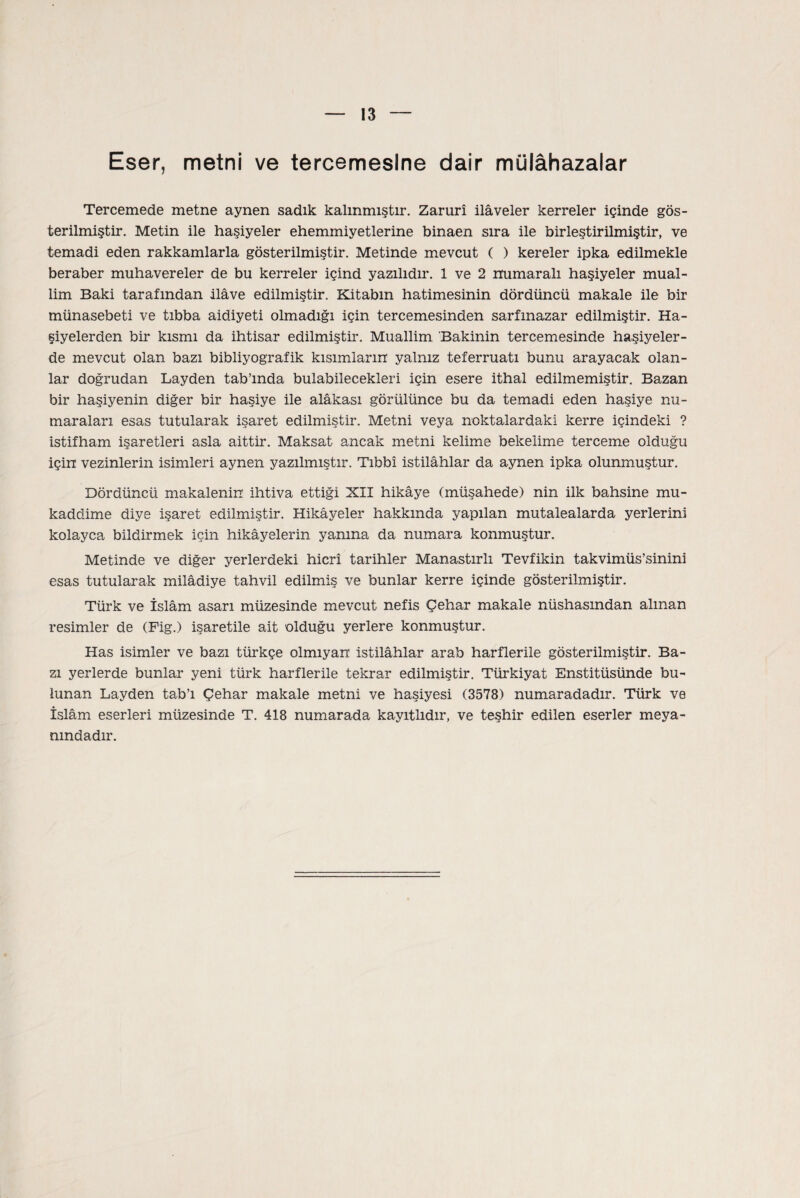 Eser, metni ve tercemeslne dair mülâhazalar Tercemede metne aynen sadık kalınmıştır. Zarurî ilâveler kerreler içinde gös¬ terilmiştir. Metin ile haşiyeler ehemmiyetlerine binaen sıra ile birleştirilmiştir, ve temadi eden rakkamlarla gösterilmiştir. Metinde mevcut ( ) kereler ipka edilmekle beraber muhavereler de bu kerreler içind yazılıdır. 1 ve 2 numaralı haşiyeler mual¬ lim Baki tarafından ilâve edilmiştir. Kitabın hatimesinin dördüncü makale ile bir münasebeti ve tıbba aidiyeti olmadığı için tercemesinden sarfınazar edilmiştir. Ha¬ şiyelerden bir kısmı da ihtisar edilmiştir. Muallim Bakinin tercemesinde haşiyeler¬ de mevcut olan bazı bibliyografik kısımların yalnız teferruatı bunu arayacak olan¬ lar doğrudan Layden tab’mda bulabilecekleri için esere ithal edilmemiştir. Bazan bir haşiyenin diğer bir haşiye ile alâkası görülünce bu da temadi eden haşiye nu¬ maraları esas tutularak işaret edilmiştir. Metni veya noktalardaki kerre içindeki ? istifham işaretleri asla aittir. Maksat ancak metni kelime bekelime terceme olduğu için vezinlerin isimleri aynen yazılmıştır. Tıbbî istilâhlar da aynen ipka olunmuştur. Dördüncü makalenin ihtiva ettiği XII hikâye (müşahede) nin ilk bahsine mu¬ kaddime diye işaret edilmiştir. Hikâyeler hakkında yapılan mütalaalarda yerlerini kolayca bildirmek için hikâyelerin yamna da numara konmuştur. Metinde ve diğer yerlerdeki hicri tarihler Manastırlı Tevfikin takvimüs’sinini esas tutularak milâdiye tahvil edilmiş ve bunlar kerre içinde gösterilmiştir. Türk ve İslâm asarı müzesinde mevcut nefis Çehar makale nüshasından alman resimler de (Fig.) işaretile ait olduğu yerlere konmuştur. Has isimler ve bazı türkçe olmıyan istilâhlar arab harflerde gösterilmiştir. Ba¬ zı yerlerde bunlar yeni türk harflerde tekrar edilmiştir. Türkiyat Enstitüsünde bu¬ lunan Layden tab’ı Çehar makale metni ve haşiyesi (3578) numaradadır. Türk ve İslâm eserleri müzesinde T. 418 numarada kayıtlıdır, ve teşhir edilen eserler meya- mndadır.