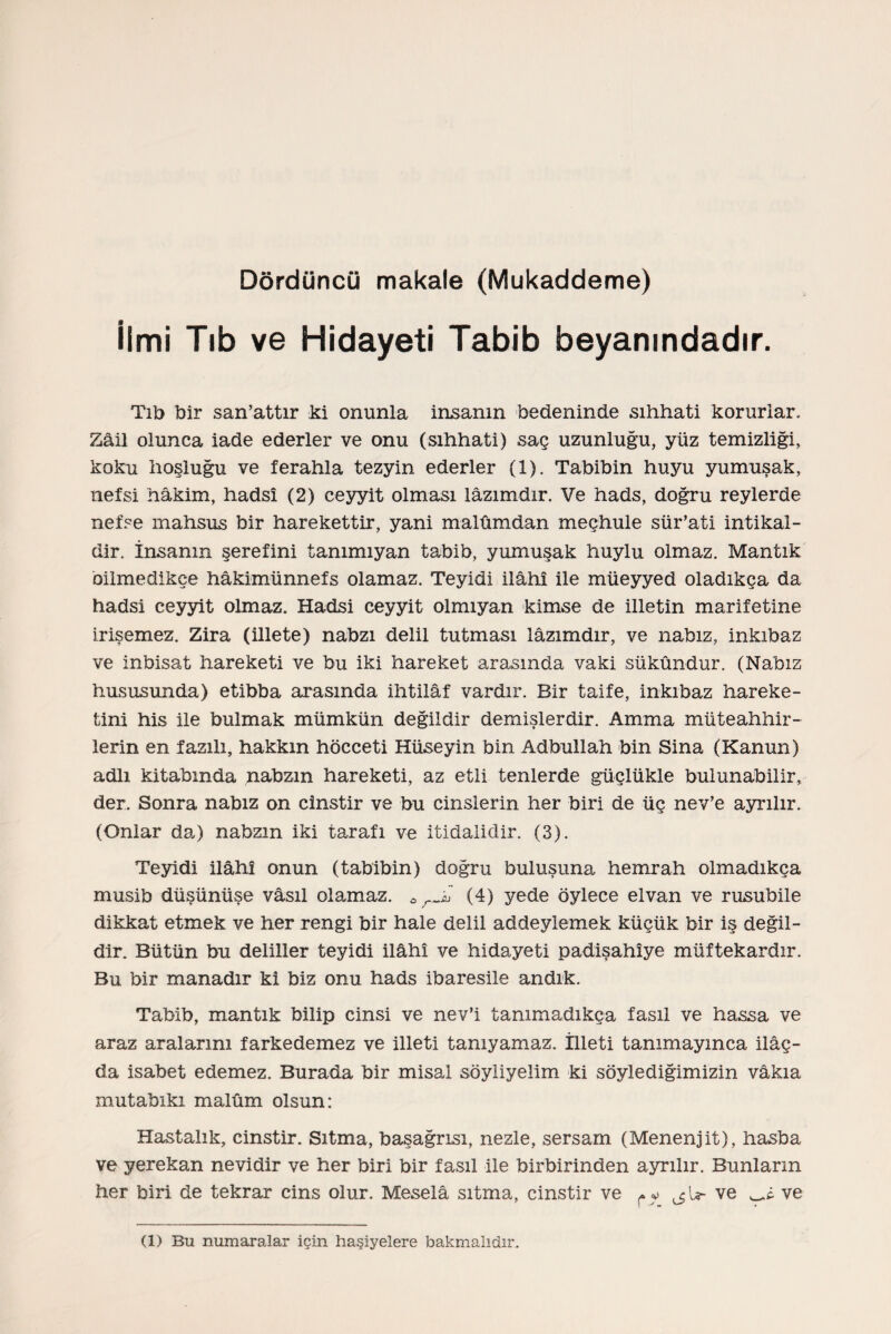 Dördüncü makale (Mukaddeme) İlmi Tıb ve Hidayeti Tabib beyanındadır. Tıb bir san’attır ki onunla insanın bedeninde sıhhati korurlar. Zail olunca iade ederler ve onu (sıhhati) saç uzunluğu, yüz temizliği, koku hoşluğu ve ferahla tezyin ederler (1). Tabibin huyu yumuşak, nefsi hâkim, hadsî (2) ceyyit olması lâzımdır. Ve hads, doğru reylerde nefse mahsus bir harekettir, yani malûmdan meçhule sür’ati intikal¬ dir. İnsanın şerefini tanımıyan tabib, yumuşak huylu olmaz. Mantık bilmedikçe hâkimünnefs olamaz. Teyidi ilâhı ile müeyyed oladıkça da hadsi ceyyit olmaz. Hadsi ceyyit olmıyan kimse de illetin marifetine irişemez. Zira (illete) nabzı delil tutması lâzımdır, ve nabız, inkıbaz ve inbisat hareketi ve bu iki hareket arasında vaki sükûndur. (Nabız hususunda) etibba arasında ihtilâf vardır. Bir taife, inkıbaz hareke¬ tini his ile bulmak mümkün değildir demişlerdir. Amma müteahhir- lerin en fazılı, hakkın hücceti Hüseyin bin Adbullah bin Sina (Kanun) adlı kitabında nabzın hareketi, az etil tenlerde güçlükle bulunabilir, der. Sonra nabız on cinstir ve bu cinslerin her biri de üç nev’e ayrılır. (Onlar da) nabzın iki tarafı ve itidalidir. (3). Teyidi ilâhı onun (tabibin) doğru buluşuna hemrah olmadıkça musib düşünüşe vâsıl olamaz. 0 rS (4) yede öylece elvan ve rusubile dikkat etmek ve her rengi bir hale delil addeylemek küçük bir iş değil¬ dir. Bütün bu deliller teyidi İlâhî ve hidayeti padişahîye müftekardır. Bu bir manadır ki biz onu hads ibaresile andık. Tabib, mantık bilip cinsi ve nev’i tanımadıkça fasıl ve hassa ve araz aralarını farkedemez ve illeti tanıyamaz. İlleti tanımayınca ilâç- da isabet edemez. Burada bir misal söyliyelim ki söylediğimizin vakıa mutabıkı malûm olsun: Hastalık, cinstir. Sıtma, başağrısı, nezle, sersam (Menenjit), hasba ve yerekan nevidir ve her biri bir fasıl ile birbirinden ayrılır. Bunların her biri de tekrar cins olur. Meselâ sıtma, cinstir ve ^ v ve ve (1) Bu numaralar için haşiyelere bakmalıdır.