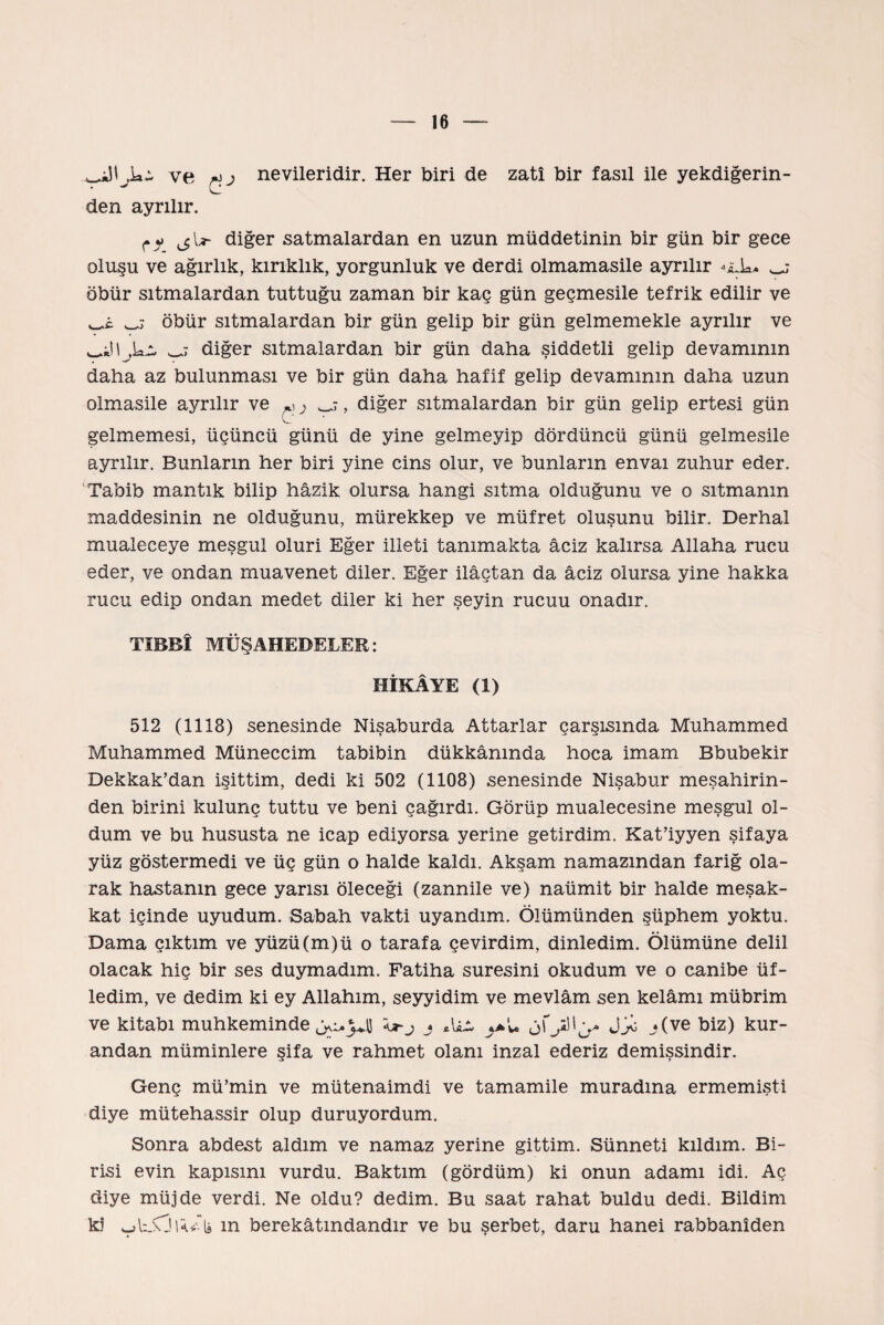 ve nevileridir. Her biri de zatî bir fasıl ile yekdiğerin- den ayrılır. diğer satmalardan en uzun müddetinin bir gün bir gece oluşu ve ağırlık, kırıklık, yorgunluk ve derdi olmamasile ayrılır öbür sıtmalardan tuttuğu zaman bir kaç gün geçmesile tefrik edilir ve öbür sıtmalardan bir gün gelip bir gün gelmemekle ayrılır ve diğer sıtmalardan bir gün daha şiddetli gelip devamının daha az bulunması ve bir gün daha hafif gelip devamının daha uzun olmasile ayrılır ve ^} , diğer sıtmalardan bir gün gelip ertesi gün gelmemesi, üçüncü günü de yine gelmeyip dördüncü günü gelmesile ayrılır. Bunların her biri yine cins olur, ve bunların envai zuhur eder. Tabib mantık bilip hâzik olursa hangi sıtma olduğunu ve o sıtmanın maddesinin ne olduğunu, mürekkep ve müfret oluşunu bilir. Derhal mualeceye meşgul oluri Eğer illeti tanımakta âciz kalırsa Allaha rucu eder, ve ondan muavenet diler. Eğer ilâçtan da âciz olursa yine hakka rucu edip ondan medet diler ki her şeyin rucuu onadır. TIBBÎ MÜŞAHEDELER: HİKÂYE (1) 512 (1118) senesinde Nişaburda Attarlar çarşısında Muhammed Muhammed Müneccim tabibin dükkânında hoca imam Bbubekir Dekkak’dan işittim, dedi ki 502 (1108) senesinde Nişabur meşahirin- den birini kulunç tuttu ve beni çağırdı. Görüp mualecesine meşgul ol¬ dum ve bu hususta ne icap ediyorsa yerine getirdim. Kat’iyyen şifaya yüz göstermedi ve üç gün o halde kaldı. Akşam namazından fariğ ola¬ rak hastanın gece yarısı öleceği (zannile ve) naümit bir halde meşak¬ kat içinde uyudum. Sabah vakti uyandım. Ölümünden şüphem yoktu. Dama çıktım ve yüzü (m) ü o tarafa çevirdim, dinledim. Ölümüne delil olacak hiç bir ses duymadım. Fatiha suresini okudum ve o canibe üf¬ ledim, ve dedim ki ey Allahım, seyyidim ve mevlâm sen kelâmı mübrim ve kitabı muhkeminde ^5^ j Aâz j(ve biz) kur' andan müminlere şifa ve rahmet olanı inzal ederiz demişsindir. Genç mü’min ve mütenaimdi ve tamamile muradına ermemişti diye mütehassir olup duruyordum. Sonra abdest aldım ve namaz yerine gittim. Sünneti kıldım. Bi¬ risi evin kapısını vurdu. Baktım (gördüm) ki onun adamı idi. Aç diye müjde verdi. Ne oldu? dedim. Bu saat rahat buldu dedi. Bildim ki m berekâtmdandır ve bu şerbet, daru hanei rabbaniden