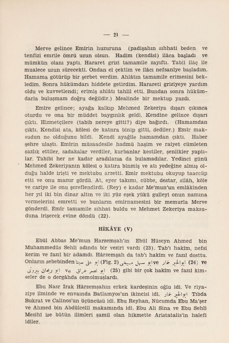 Merve gelince Emîrin huzuruna (padişahın sıhhati beden ve tenfizi emrile ömrü uzun olsun. Hadim (kendisi) ilâca başladı ve mümkün olanı yaptı. Hararet grizi tamamiie zayıftı. Tabiî ilâç ile mualece uzun sürecekti. Ondan el çektim ve ilâcı nefsanîye başladım. Hamama götürüp bir şerbet verdim. Ahlâtın tamamiie erimesini bek¬ ledim. Sonra hükümdarı hiddete getirdim. Harareti griziyeye yardım oldu ve kuvvetlendi; erimiş ahiâtı tahlil etti. Bundan sonra hüküm¬ darla buluşmam doğru değildir.) Mealinde bir mektup yazdı. Emîre gelince; ayağa kalkıp Mehmed Zekeriya dışarı çıkınca oturdu ve ona bir müddet baygınlık geldi. Kendine gelince dışarı çıktı. Hizmetçilere (tabib nereye gitti?) diye bağırdı. (Hamamdan çıktı. Kendisi ata, kölesi de katnra binip gitti, dediler.) Emîr mak¬ sudun ne olduğunu bildi. Kendi ayağile hamamdan çıktı. Haber şehre ulaştı. Emîrin müsaadesile hadmü haşim ve raiyet cümleten sazlık ettiler, sadakalar verdiler, kurbanlar kestiler, şenlikler yaptı¬ lar. Tabibi her ne kadar aradılarsa da bulamadılar. Yedinci günü Mehmed Zekeriyanm kölesi o katıra binmiş ve atı yedeğine almış ol¬ duğu halde irişti ve mektubu arzetti. Emîr mektubu okuyup taaccüp etti ve onu mazur gördü. At, eyer takımı, cübbe, destar, silâh, köle ve cariye ile onu şereflendirdi. (Rey) e kadar Me’mun’un emlâkinden her yıl iki bin dinar altın ve iki yüz eşek yükü gülleyi onun namına vermelerini emretti ve bunların emirnamesini bir memurla Merve gönderdi. Emîr tamamiie sıhhat buldu ve Mehmet Zekeriya maksu¬ duna irişerek evine döndü (22). HİKÂYE (V) Ebül Abbas Me’mun Harzemşah’m Ebül Hüseyn Ahmed bin Muhammedüs Sehli adında bir veziri vardı (23). Tab’ı hakîm, nefsi kerim ve fazıl bir adamdı. Hârzemşah da tab’ı hakîm ve fazıl dosttu. Onların sebebinden jc (Fig. 2)^„ j»lye jU- yl\y} (24) ve Jjj* y) ve ^ (25) gibi bir çok hakîm ve fazıl kim¬ seler de o dergâhda cemolmuşlardı. Ebu Nasr Irak Hârzemşahm erkek kardeşinin oğlu idi. Ve riya¬ ziye ilminde ve envamda Batlamyos’un İkincisi idi. jli- Tıbda Bukrat ve Calinos’un üçüncüsü idi. Ebu Reyhan, Nücumda Ebu Ma’şer ve Ahmed bin Abdülcelil makamında idi. Ebu Ali Sina ve Ebu Sehli Mesihî ise bütün ilimleri şamil olan hikmette Aristatalis’in halefi idiler.