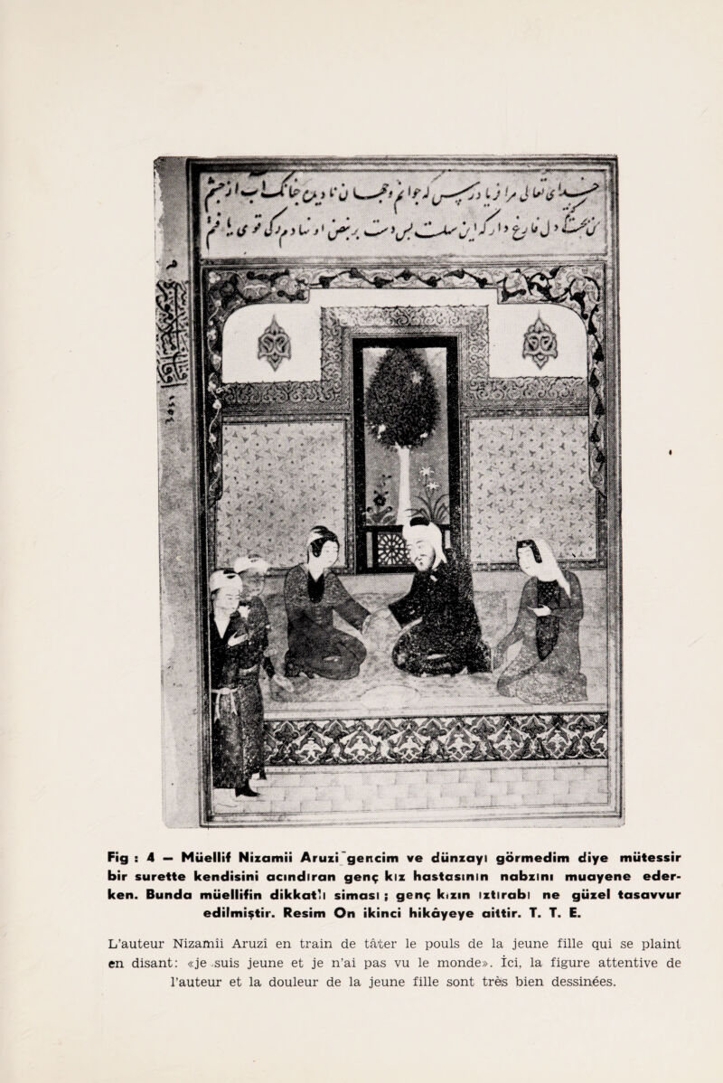 vmmm* Fig : 4 — Müellif Nizamîi Aruzi gencim ve dünzayı görmedim diye mütessir bir surette kendisini açındıran genç kız hastasının nabzını muayene eder¬ ken. Bunda müellifin dikkatli siması ; genç kızın ıztırabı ne güzel tasavvur edilmiştir. Resim On ikinci hikâyeye aittir. T. T. E. L’auteur Nizamîi Aruzi en train de tâter le pouls de la jeune fille qui se plaint en disant: «je .suis jeune et je n’ai pas vu le monde». İci, la figüre attentive de l’auteur et la douleur de la jeune fille sont treıs bien dessinees.