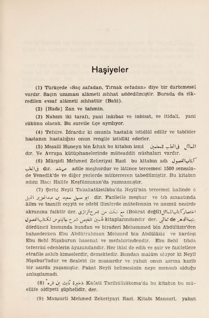 Haşiyeler (1) Türkçede «Saç safadan, Tırnak cefadan» diye bir darbımesel vardır. Saçın uzaması alâmeti sıhhat addedilmiştir. Burada da zik¬ redilen evsaf alâmeti sıhhattir (Baki). (2) [Hads] Zan ve tahmin. (3) Nabzın iki tarafı, yani inkıbaz ve inbisat, ve itidali, yani sükûnu olacak. Bu suretle üçe ayrılıyor. <4) Tefsire. İdrardır ki onunla hastalık istidlal edilir ve tabibler hastanın hastalığını onun rengile istidlal ederler. (5) Mesaili Huneyn bin İshak bu kitabın ismi wÜ I j JÎLİÎ dır. Ve Avrupa kütüphanelerinde müteaddit nüshaları vardır. (6) Mürşidi Mehmed Zekeriyai Razî bu kitabın adı dır. adile meşhurdur ve lâtince tercemesi 1500 senesin¬ de Venedik’de ve diğer yerlerde mükerreren tabedilmiştir. Bu kitabın adını Hacı Halife Kesfüzzunun’da yazmamıştır. (7) Şerhi Neyli Tabakatületibba’da Neyli’nin tercemei halinde o jdH yy) Ijuc cr ju«- y) dir. Faziletle meşhur ve tıb smaatmda âlim ve tasnifi ceyyit ve edebî ilimlerde mütefennin ve nazrnü nesirde akranına faiktir der. &j\y ubo ^ (Bokrat değil) üy-i-kitaplarındandır der. JU de dördüncü kısmında bundan ve biraderi Mehemmed bin Abdülâziz’den bahsederken Ebu Abdürrahman Mehmed bin Abdülâziz ve kardeşi Ebu Sehl Nişaburun hasenat ve mefahirindendir. Ebu Sehl tıbda teferrüö edenlerin âyanmdandır. Her ikisi de edib ve şair ve faziletlere etrafile sahib kimselerdir, demektedir. Bundan malûm oluyor ki Neyi! NişaburTudur ve Sealebî ile muasırdır ve yahut onun asrına karib bir asırda yaşamıştır. Fakat Neyli kelimesinin neye mensub olduğu anlaşılamadı. ** ♦ * (8) 0* cjI> oy-S Kafatî Tarihülhükema’da bu kitabın bu mü¬ ellife aidiyeti şüphelidir, der. (9) Mansurîi Mehmed Zekeriyayi Razî. Kitabı Mansurı, yahut