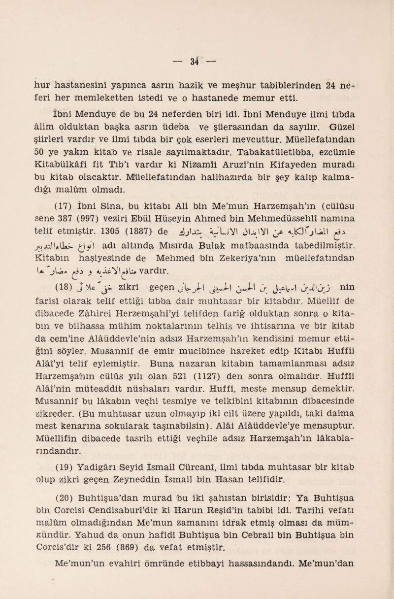 y hur hastanesini yapınca asrın hazik ve meşhur tabiblerinden 24 ne¬ feri her memleketten istedi ve o hastanede memur etti. İbni Menduye de bu 24 neferden biri idi. İbni Menduye ilmi tıbda âlim olduktan başka asrın üdeba ve şüerasmdan da sayılır. Güzel şiirleri vardır ve ilmi tıbda bir çok eserleri mevcuttur. Müellefatından 50 ye yakın kitab ve risale sayılmaktadır. Tabakatületibba, ezcümle Kitabülkâfi fit Tıb’ı vardır ki Nizamî! Aruzî’nin Kifayeden muradı bu kitab olacaktır. Müellefatından halihazırda bir şey kalıp kalma¬ dığı malûm olmadı. (17) İbni Sina, bu kitabı Ali bin Me’rnun Harzemşah’m (cülûsu sene 387 (997) veziri Ebül Hüseyin Ahmed bin Mehmedüssehlî namına telif etmiştir. 1305 (1887) de oLiVİ jU'VI g* jojcjl.liai. I adı altında Mısırda Bulak matbaasında tabedilmiştir. Kitabın haşiyesinde de Mehmed bin Zekeriya’nm müellefatından çhz j vardır. (18) zikri geçen jLjh jaJ-I <> nin farisî olarak telif ettiği tıbba dair muhtasar bir kitabdır. Müellif de dibacede Zâhirei Herzemşahî’yi telifden fariğ olduktan sonra o kita¬ bın ve bilhassa mühim noktalarının telhis ve ihtisarına ve bir kitab da cem’ine Alâüddevle’nin adsız Harzemşah’ın kendisini memur etti¬ ğini söyler. Musannif de emir mucibince hareket edip Kitabı Huffîi Alâî’yi telif eylemiştir. Buna nazaran kitabın tamamlanması adsız Harzemşahın cülûs yılı olan 521 (1127) den sonra olmalıdır. Huffîi Alâî’nin müteaddit nüshaları vardır. Huffî, meste mensup demektir. Musannif bu lâkabın veçhi tesmiye ve telkihini kitabının dibacesinde zikreder. (Bu muhtasar uzun olmayıp iki cilt üzere yapıldı, tâki daima mest kenarına sokularak taşınabilsin). Alâi Alâüddevle’ye mensuptur. Müellifin dibacede tasrih ettiği veçhile adsız Harzemşah’m lâkabla- rmdandır. (19) Yadigârı Seyid İsmail Cürcanî, ilmi tıbda muhtasar bir kitab olup zikri geçen Zeyneddin İsmail bin Haşan telifidir. (20) Buhtişua’dan murad bu iki şahıstan birisidir: Ya Buhtişua bin Coreisi Cendisaburî’dir ki Harun Reşid’in tabibi idi. Tarihi vefatı malûm olmadığından Me’mun zamanını idrak etmiş olması da müm¬ kündür. Yahud da onun hafidi Buhtişua bin Cebrail bin Buhtişua bin Corcis’dir ki 256 (869) da vefat etmiştir. Me’mun’un evahiri ömründe etibbayi hassasmdandı. Me’mun’dan