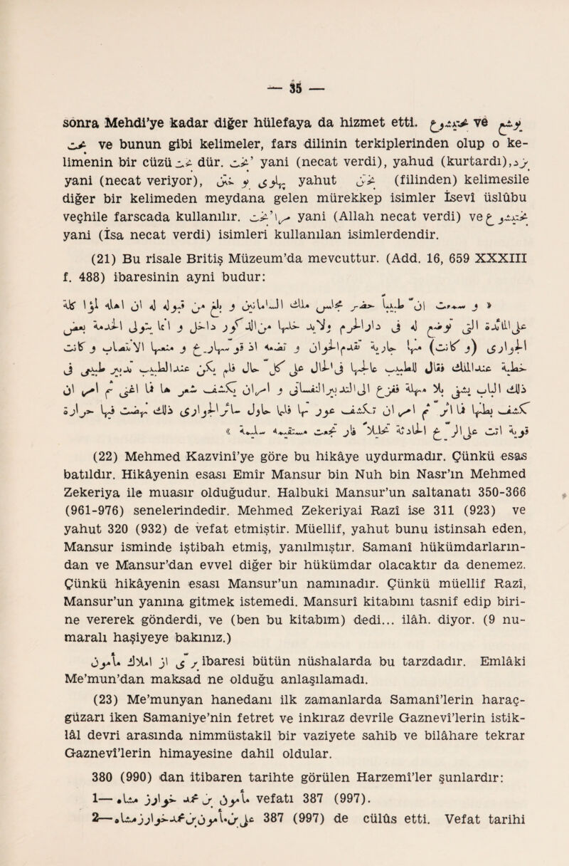 sonra Mehdi’ye kadar diğer hülef aya da hizmet etti. ve ^^ cJ- ve bunun gibi kelimeler, fars dilinin terkiplerinden olup o ke- ♦ İlmenin bir cüzümü dür. yani (necat verdi), yahud (kurtardı),*y • • • yani (necat veriyor), JU. $ ^yahut (filinden) kelimesile diğer bir kelimeden meydana gelen mürekkep isimler İsevî üslûbu veçhile farscada kullanılır. yani (Allah necat verdi) ve^yt^ yani (İsa necat verdi) isimleri kullanılan isimlerdendir. (21) Bu risale Britiş Müzeum’da mevcuttur. (Add. 16, 659 XXXIII f. 488) ibaresinin ayni budur: ı^y~> ic 1 j j <f 4İ'j.* jjii öa»ü.i^c- j 1.^X1 vı j y ü j <j^^•A*’ ^ ^L>- ^ _*j ^ j\> Jo wX-.U IAİC c!W- wX-iaU Jliİ 4İİid,l-Uü \Aa>- ^ ^ b* j*■“’ '_j Mi v-iUl tdJi o J^J>- C^Ay- dili {S^<J.$b- \fli Jy£ s j! ç j>\ Iİ l^llai s a.^u\ * * - I ** « j!» ^ )\Jc ^5 (22) Mehmed Kazvinî’ye göre bu hikâye uydurmadır. Çünkü esas batıldır. Hikâyenin esası Emir Mansur bin Nuh bin Nasr’m Mehmed Zekeriya ile muasır olduğudur. Halbuki Mansur’un saltanatı 350-366 (961-976) senelerindedir. Mehmed Zekeriyai Razı ise 311 (923) ve yahut 320 (932) de vefat etmiştir. Müellif, yahut bunu istinsah eden, Mansur isminde iştibah etmiş, yanılmıştır. Samanî hükümdarların¬ dan ve Mansur’dan evvel diğer bir hükümdar olacaktır da denemez. Çünkü hikâyenin esası Mansur’un nammadır. Çünkü müellif Razı, Mansur’un yanına gitmek istemedi. Mansurî kitabını tasnif edip biri¬ ne vererek gönderdi, ve (ben bu kitabım) dedi... ilâh, diyor. (9 nu¬ maralı haşiyeye bakınız.) OjAa i)>W }\ J j ibaresi bütün nüshalarda bu tarzdadır. Emlâki Me’mun’dan maksad ne olduğu anlaşılamadı. (23) Me’munyan hanedanı ilk zamanlarda Samanî’lerin haraç- güzarı iken Samaniye’nin fetret ve inkıraz devril© Gaznevî’lerin istik¬ lâl devri arasında nimmüstakil bir vaziyete sahib ve bilâhare tekrar Gaznevî’lerin himayesine dahil oldular. 380 (990) dan itibaren tarihte görülen Harzemî’ler şunlardır: 1— *Lu )j\y>- o>*ü vefatı 387 (997). 2— 387 (997) de cülûs etti. Vefat tarihi