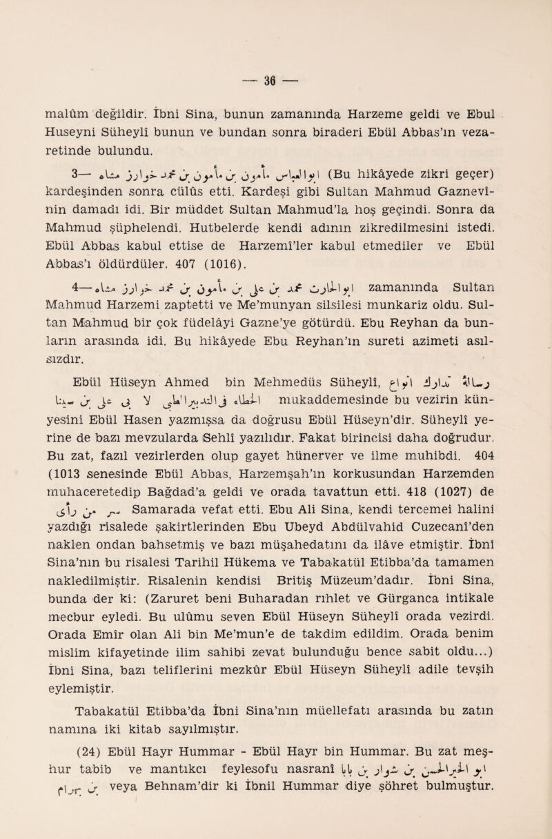 malûm değildir. İbni Sina, bunun zamanında Harzeme geldi ve Ebul Hüseyni Süheylî bunun ve bundan sonra biraderi Ebül Abbas’m veza- retinde bulundu. 3— â oy U J öyl (Bu hikâyede zikri geçer) kardeşinden sonra cülûs etti. Kardeşi gibi Sultan Mahmud Gaznevî- nin damadı idi. Bir müddet Sultan Mahmud’la hoş geçindi. Sonra da Mahmud şüphelendi. Hutbelerde kendi adının zikredilmesini istedi. Ebül Abbas kabul ettise de Harzemî’ler kabul etmediler ve Ebül Abbas’ı öldürdüler. 407 (1016). 4— ob }j\ oyof Lf ^ vlıjli-'yl zamanında Sultan Mahmud Harzemi zaptetti ve Me’munyan silsilesi münkariz oldu. Sul¬ tan Mahmud bir çok füdelâyi Gazne’ye götürdü. Ebu Reyhan da bun¬ ların arasında idi. Bu hikâyede Ebu Reyhan’ın sureti azimeti asıl¬ sızdır. Ebül Hüseyn Ahmed bin Mehmedüs Süheylî, ç-l yi iî^U ta- j j: j V dhll mukaddemesinde bu vezirin kün¬ yesini Ebül Hasen yazmışsa da doğrusu Ebül Hüseyn’dir. Süheylî ye¬ rine de bazı mevzularda Sehlî yazılıdır. Fakat birincisi daha doğrudur. Bu zat, fazıl vezirlerden olup gayet hünerver ve ilme muhibdi. 404 (1013 senesinde Ebül Abbas, Harzemşah’m korkusundan Harzemden muhaceretedip Bağdad’a geldi ve orada tavattun etti. 418 (1027) de j Samarada vefat etti. Ebu Ali Sina, kendi tercemei halini yazdığı risalede şakirtlerinden Ebu Ubeyd Abdülvahid Cuzecanî’den naklen ondan bahsetmiş ve bazı müşahedatım da ilâve etmiştir. İbnı Sina’nın bu risalesi Tarihil Hükema ve Tabakatül Etibba’da tamamen nakledilmiştir. Risalenin kendisi Britiş Müzeum’dadır. İbni Sina, bunda der ki: (Zaruret beni Buharadan rıhlet ve Gürganca intikale mecbur eyledi. Bu ulûmu seven Ebül Hüseyn Süheylî orada vezirdi. Orada Emîr olan Ali bin Me’mun’e de takdim edildim. Orada benim mislim kifayetinde ilim sahibi zevat bulunduğu bence sabit oldu...) İbni Sina, bazı teliflerini mezkûr Ebül Hüseyn Süheylî adile tevşih eylemiştir. Tabakatül Etibba’da İbni Sina’nın müellefatı arasında bu zatın namına iki kitab sayılmıştır. (24) Ebül Hayr Hummar - Ebül Hayr bin Hummar. Bu zat meş¬ hur tabib ve mantıkçı feylesofu nasranî it ^ j\jO J (“L-r â veya Behnam’dir ki İbnil Hummar diye şöhret bulmuştur.