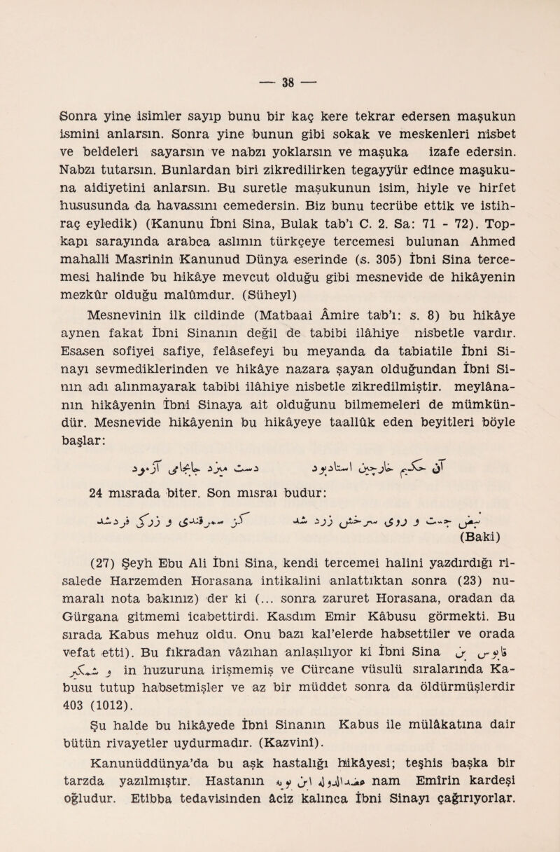 Sonra yine isimler sayıp bunu bir kaç kere tekrar edersen maşukun ismini anlarsın. Sonra yine bunun gibi sokak ve meskenleri nisbet ve beldeleri sayarsın ve nabzı yoklarsın ve maşuka izafe edersin. Nabzı tutarsın. Bunlardan biri zikredilirken tegayyür edince maşuku¬ na aidiyetini anlarsın. Bu suretle maşukunun isim, İliyle ve hirfet hususunda da havassını cemedersin. Biz bunu tecrübe ettik ve istih¬ raç eyledik) (Kanunu İbni Sina, Bulak tab’ı C. 2. Sa: 71 - 72). Top- kapı sarayında arabca aslının türkçeye tercemesi bulunan Ahmed mahalli Masrinin Kanunud Dünya eserinde (s. 305) İbni Sina terce¬ mesi halinde bu hikâye mevcut olduğu gibi mesnevide de hikâyenin mezkûr olduğu malûmdur. (Süheyl) Mesnevinin ilk cildinde (Matbaai Âmire tab’ı: s. 8) bu hikâye aynen fakat İbni Sinanm değil de tabibi İlâhiye nisbetle vardır. Esasen sofiye! safiye, felâsefeyi bu meyanda da tabiatile İbni Si- nayı sevmediklerinden ve hikâye nazara şayan olduğundan İbni Si¬ nin adı alınmayarak tabibi İlâhiye nisbetle zikredilmiştir, meylâna- nın hikâyenin İbni Sinaya ait olduğunu bilmemeleri de mümkün¬ dür. Mesnevide hikâyenin bu hikâyeye taallûk eden beyitleri böyle başlar: ■i J\A O— -i j)\&. 24 mısrada biter. Son mısraı budur: (Baki) (27) Şeyh Ebu Ali İbni Sina, kendi tercemei halini yazdırdığı ri¬ salede Harzemden Horasana intikalini anlattıktan sonra (23) nu¬ maralı nota bakınız) der ki (... sonra zaruret Horasana, oradan da Gürgana gitmemi icabettir di. Kasdrm Emir Kâbusu görmekti. Bu sırada Kabus mehuz oldu. Onu bazı kal’elerde habsettiler ve orada vefat etti). Bu fıkradan vâzıhan anlaşılıyor ki İbni Sina i in huzuruna irişmemiş ve Cürcane vüsulü sıralarında Ka¬ busu tutup bahsetmişler ve az bir müddet sonra da öldürmüşlerdir 403 (1012). Şu halde bu hikâyede İbni Sinanm Kabus ile mülâkatına dair bütün rivayetler uydurmadır. (Kazvinî). Kanunüddünya’da bu aşk hastalığı hikâyesi; teşhis başka bir tarzda yazılmıştır. Hastanın J>\ A9Au.** nam Emîrin kardeşi oğludur. Etibba tedavisinden âciz kalınca İbni Sinayı çağırıyorlar.