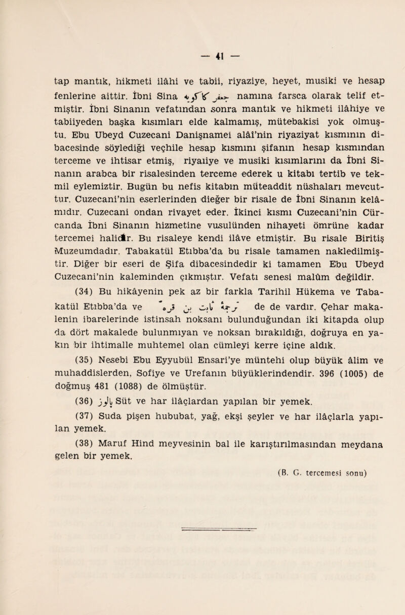 tap mantık, hikmeti ilahi ve tabii, riyaziye, heyet, musiki ve hesap fenlerine aittir. İbni Sina *> fT'f j** namına farsca olarak telif et¬ miştir. İbni Sinanın vefatından sonra mantık ve hikmeti İlâhiye ve tabiiyeden başka kısımları elde kalmamış, mütebakisi yok olmuş¬ tu. Ebu Ubeyd Cuzecani Danişnamei alâî’nin riyaziyat kısmının di¬ bacesinde söylediği veçhile hesap kısmını şifanın hesap kısmından ter ceme ve ihtisar etmiş, riyaıiye ve musiki kısımlarını da İbni Si- nanın arabca bir risalesinden terceme ederek u kitabı tertib ve tek¬ mil eylemiztir. Bugün bu nefis kitabın müteaddit nüshaları mevcut¬ tur. Cuzecani’nin eserlerinden dieğer bir risale de İbni Sinanın kelâ¬ mıdır. Cuzecani ondan rivayet eder. İkinci kısmı Cuzecani’nin Cür- canda İbni Sinanın hizmetine vusulünden nihayeti ömrüne kadar tercemei halidir. Bu risaleye kendi ilâve etmiştir. Bu risale Biritiş Muzeumdadır. Tabakatül Etıbba’da bu risale tamamen nakledilmiş¬ tir. Diğer bir eseri de Şifa dibacesindedir ki tamamen Ebu Ubeyd Cuzecani’nin kaleminden çıkmıştır. Vefatı senesi malûm değildir. (34) Bu hikâyenin pek az bir farkla Tarihil Hükema ve Taba¬ katül Etıbba’da ve * o J c,X J de de vardır. Çehar maka¬ lenin ibarelerinde istinsah noksanı bulunduğundan iki kitapda olup da dört makalede bulunmıyan ve noksan bırakıldığı, doğruya en ya¬ kın bir ihtimalle muhtemel olan cümleyi kerre içine aldık. (35) Nesebi Ebu Eyyubül Ensari’ye müntehi olup büyük âlim ve muhaddislerden, Sofiye ve Urefanın büyüklerindendir. 396 (1005) de doğmuş 481 (1088) de ölmüştür. (36) j^tSüt ve har ilâçlardan yapılan bir yemek. (37) Suda pişen hububat, yağ, ekşi şeyler ve har ilâçlarla yapı¬ lan yemek. (38) Maruf Hind meyvesinin bal ile karıştırılmasından meydana gelen bir yemek. (B. G. tercemesi sonu)