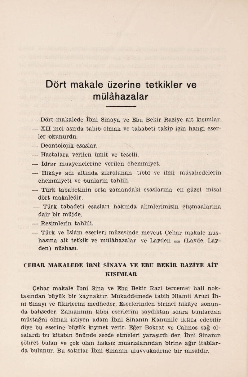 Dört makale üzerine tetkikler ve mülâhazalar — Dört makalede İbni Sinaya ve Ebu Bekir Raziye alt kısımlar. — XII inci asırda tabib olmak ve tababeti takip için hangi eser¬ ler okunurdu. — Deontolojik esaslar. —• Hastalara verilen ümit ve teselli. — İdrar muayenelerine verilen ehemmiyet. — Hikâye adı altında zikrolunan tıbbî ve İlmî müşahedelerin ehemmiyeti ve bunların tahlili. — Türk tababetinin orta zamandaki esaslarına en güzel misal dört makaledir. — Türk tabadeti esasları hakında alimlerimizin çlışmaalarma dair bir müjde. — Resimlerin tahlili. — Türk ve İslâm eserleri müzesinde mevcut Çelıar makale nüs¬ hasına ait tetkik ve mülâhazalar ve Layden — (Layde, Lay- den) nüshası. CEHAR MAKALEDE İBNİ SİNAYA YE EBU BEKİR RAZİYE AİT KISIMLAR Çehar makale İbni Sina ve Ebu Bekir Razi tercemei hali nok¬ tasından büyük bir kaynaktır. Mukaddemede tabib Niamii Aruzi İb¬ ni Sinayı ve fikirlerini medheder. Eserlerinden birinci hikâye sonun¬ da bahseder. Zamanının tıbbî eserlerini saydıktan sonra bunlardan müstağni olmak istiyen adam İbni Sinanm Kanunile iktifa edebilir diye bu eserine büyük kıymet verir. Eğer Bokrat ve Calinos sağ ol¬ salardı bu kitabın önünde secde etmeleri yaraşırdı der. İbni Sinanm şöhret bulan ve çok olan haksız muarızlarından birine ağır itablar- da bulunur. Bu satırlar İbni Sinanm ulüvvükadrine bir misaldir.