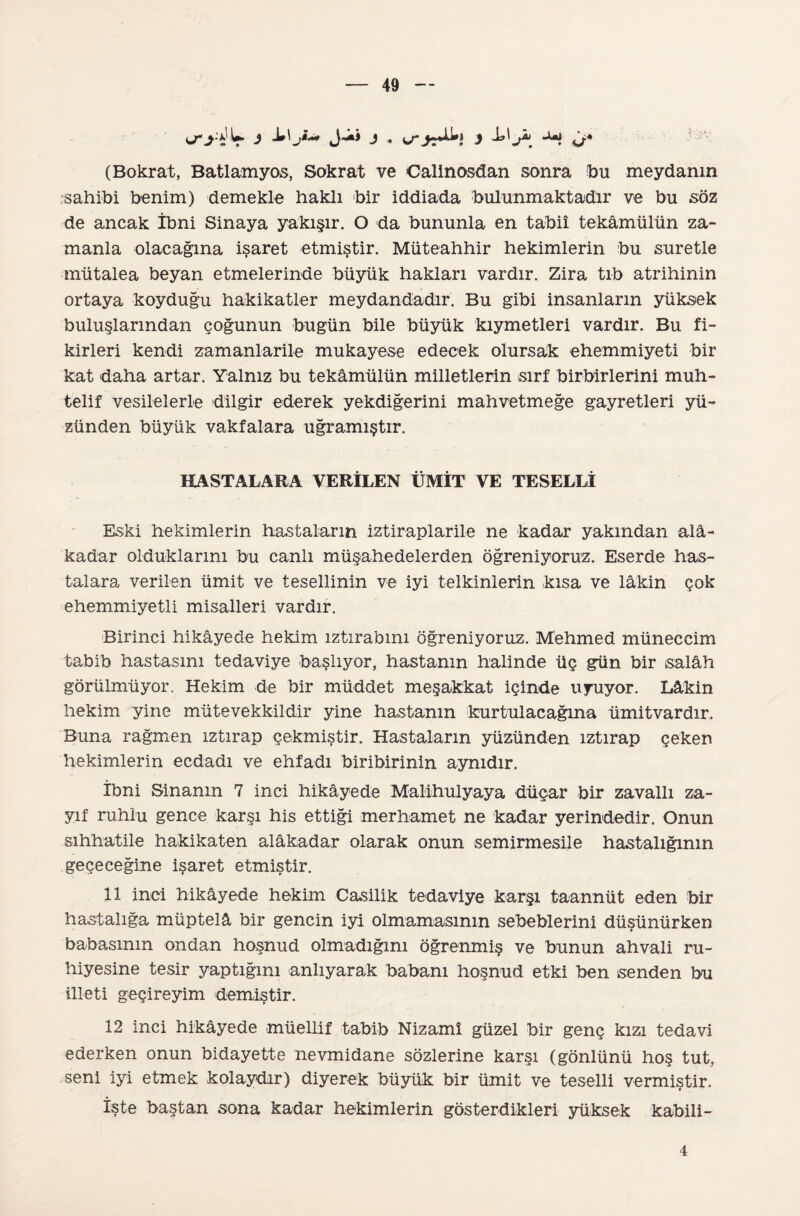 <j*yV j j j -h <>* (Bokrat, Batlamyos, Sokrat ve Calinosdan sonra bu meydanın sahibi benim) demekle haklı bir iddiada bulunmaktadır ve bu söz de ancak İbni Sinaya yakışır. O da bununla en tabiî tekâmülün za¬ manla olacağına işaret etmiştir. Müteahhir hekimlerin bu suretle mütalea beyan etmelerinde büyük hakları vardır. Zira tıb atrihinin ortaya koyduğu hakikatler meydandadır. Bu gibi insanların yüksek buluşlarından çoğunun bugün bile büyük kıymetleri vardır. Bu fi¬ kirleri kendi zamanlarile mukayese edecek olursak ehemmiyeti bir kat daha artar. Yalnız bu tekâmülün milletlerin sırf birbirlerini muh¬ telif vesilelerle dilgir ederek yekdiğerini mahvetmeğe gayretleri yü¬ zünden büyük vakfalara uğramıştır. HASTALARA VERİLEN ÜMİT VE TESELLİ Eski hekimlerin hastaların iztiraplarile ne kadar yakından alâ¬ kadar olduklarını bu canlı müşahedelerden öğreniyoruz. Eserde has¬ talara verilen ümit ve tesellinin ve iyi telkinlerin kısa ve lâkin çok ehemmiyetli misalleri vardır. Birinci hikâyede hekim ıztırabmı öğreniyoruz. Mehmed müneccim tabib hastasını tedaviye başlıyor, hastanın halinde üç gün bir salâh görülmüyor, Hekim de bir müddet meşakkat içinde uyuyor. Lâkin hekim yine mütevekkildir yine hastanın kurtulacağına ümitvardır. Buna rağmen ıztırap çekmiştir. Hastaların yüzünden ıztırap çeken hekimlerin ecdadı ve ehfadı biribirinin aynıdır. îbni Binanın 7 inci hikâyede Malihulyaya düçar bir zavallı za¬ yıf ruhlu gence karşı his ettiği merhamet ne kadar yerindedlr. Onun sıhhatile hakikaten alâkadar olarak onun semirmesile hastalığının geçeceğine işaret etmiştir. 11 inci hikâyede hekim Casilik tedaviye karşı taannüt eden bir hastalığa müptelâ bir gencin iyi olmama^sının sebeblerini düşünürken babasının ondan hoşnud olmadığını öğrenmiş ve bunun ahvali ru- hiyesine tesir yaptığını anlıyarak babanı hoşnud etki ben senden bu illeti geçireyim demiştir. 12 inci hikâyede müellif tabib Nizamî güzel bir genç kızı tedavi ederken onun bidayette nevmidane sözlerine karşı (gönlünü hoş tut, seni iyi etmek kolaydır) diyerek büyük bir ümit ve teselli vermiştir. İşte baştan sona kadar hekimlerin gösterdikleri yüksek kabili- 4