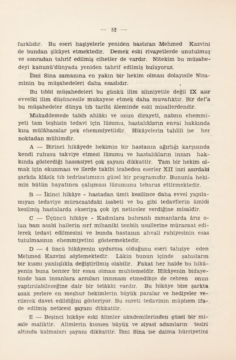 farklıdır. Bu eseri haşiyelerle yeniden bastıran Mehmed Kazvini de bundan şikâyet etmektedir. Demek eski rivayetlerde unutulmuş ve sonradan tahrif edilmiş cihetler de vardır. Nitekim bu müsahe- » » deyi kanunü’dünyada yeniden tahrif edilmiş buluyoruz. İbni Sina zamanına en yakın bir hekim olması dolayısile Niza¬ mînin bu müşahedeleri daha esaslıdır. , Bu tıbbî müşahedeleri bu günkü ilim zihniyetile değil IX asır evvelki ilim düşüncesile mukayese etmek daha muvafıktır. Bir defa bu müşahedeler dünya tıb tarihi âleminde eski misallerdendir. Mukaddemede tabib ahlâkı ve onun dirayeti, nabzın ehemmi¬ yeti tam teşhisin tedavi için lüzumu, hastalıkların envai hakkında kısa mülâhazalar pek ehemmiyetlidir. Hikâyelerin tahlili ise her noktadan mühimdir. A — Birinci hikâyede hekimin bir hastanın ağırlığı karşısında kendi ruhusu takviye etmesi lüzumu ve hastalıkların inzarı hak¬ kında gösterdiği hassasiyet çok şayanı dikkattir. Tam bir hekim ol¬ mak için okunması ve ilerde takibi icabeden eserler XII inci asırdaki şarkda klâsik tıb tedrisatımızın güzel bir programıdır. Bununla heki¬ min bütün hayatmca çalışması lüzumunu tebarüz ettirmektedir. B — İkinci hikâye - hastadan ümit kesilince daha evvel yapıla- mıyan tedaviye müracaatdaki isabeti ve bu gibi tedavilerin ümidi kesilmiş hastalarda ekseriya çok iyi neticeler verdiğine misaldir. C — Üçüncü hikâye - Kadınlara buhranlı zamanlarda ârız o- lan bazı asabi hallerin sırf mihaniki tenbih usullerine müracaat edi¬ lerek tedavi edilmesini ve bunda hastanın ahvali ruhiyesinin esas tutulmasının ehemmiyetini göstermektedir. D — 4 üncü hikâyenin uydurma olduğunu eseri tahşiye eden Mehmed Kazvini söylemektedir. Lâkin bunun içinde şahısların bir kısmı yanlışlıkla değiştirilmiş olabilir. Fakat her halde bu hikâ¬ yenin buna benzer bir esası olması muhtemeldir. Hikâyenin bidaye¬ tinde bazı insanlara arzuları inzimam etmedikçe de cebren onun yaptırılabileceğine dair bir telâkki vardır. Bu hikâye bize şarkta uzak yerlere en meşhur hekimlerin büyük paralar ve hediyeler ve¬ rilerek davet edildiğini gösteriyor. Bu sureti tedavinin müphem ifa-. de edilmiş neticesi şayanı dikkattir. E — Beşinci hikâye eski âlimler akademilerinden güzel bir mi¬ sale maliktir. Alimlerin kısmen büyük ve siyasî adamların tesiri altında kalmaları şayanı dikkattir. İbni Sina ise daima hürriyetini