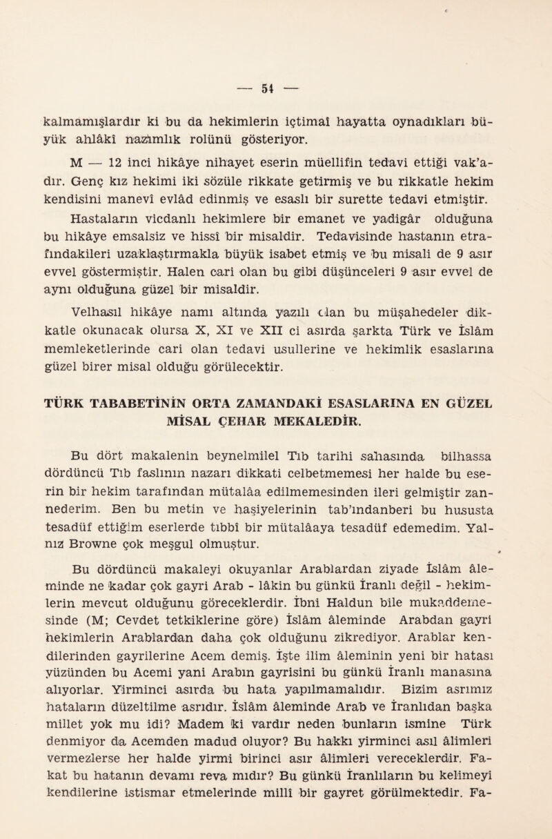 < — 54 — kalmamışlardır ki bu da hekimlerin İçtimaî hayatta oynadıkları bü¬ yük ahlâkî nazımlık rolünü gösteriyor. M — 12 inci hikâye nihayet eserin müellifin tedavi ettiği vak’a- dır. Genç kız hekimi iki sözüle rikkate getirmiş ve bu rikkatle hekim kendisini manevî evlâd edinmiş ve esaslı bir surette tedavi etmiştir. Hastaların vicdanlı hekimlere bir emanet ve yadigâr olduğuna bu hikâye emsalsiz ve hissi bir misaldir. Tedavisinde hastanın etra- fındakileri uzaklaştırmakla büyük isabet etmiş ve bu misali de 9 asır evvel göstermiştir. Halen cari olan bu gibi düşünceleri 9 asır evvel de aynı olduğuna güzel bir misaldir. Velhasıl hikâye namı altında yazılı dan bu müşahedeler dik¬ katle okunacak olursa X, XI ve XII ci asırda şarkta Türk ve İslâm memleketlerinde cari olan tedavi usullerine ve hekimlik esaslarına güzel birer misal olduğu görülecektir. TÜRK TABABETİNİN ORTA ZAMANDAKİ ESASLARINA EN GÜZEL MİSAL ÇEHAR MEKALEDİR. Bu dört makalenin beynelmilel Tıb tarihi sahasında bilhassa dördüncü Tıb faslının nazarı dikkati celbe tmemesi her halde bu ese¬ rin bir hekim tarafından mütalâa edilmemesinden ileri gelmiştir zan¬ nederim. Ben bu metin ve haşiyelerinin tab’ındanberi bu hususta tesadüf ettiğim eserlerde tıbbî bir mütalâaya tesadüf edemedim. Yal¬ nız Browne çok meşgul olmuştur. Bu dördüncü makaleyi okuyanlar Arablardan ziyade İslâm âle¬ minde ne kadar çok gayri Arab - lâkin bu günkü İranlı değil - hekim¬ lerin mevcut olduğunu göreceklerdir. İbni Haldun bile mukaddeme- sinde (M; Cevdet tetkiklerine göre) İslâm âleminde Arabdan gayri hekimlerin Arablardan daha çok olduğunu zikrediyor. Arablar ken¬ dilerinden gayrilerine Acem demiş. İşte ilim âleminin yeni bir hatası yüzünden bu Acemi yani Arabm gayrisini bu günkü İranlı manasına alıyorlar. Yirminci asırda bu hata yapılmamalıdır. Bizim asrımız hataların düzeltilme asrıdır. İslâm âleminde Arab ve İranlIdan başka millet yok mu idi? Madem ki vardır neden bunların ismine Türk denmiyor da Acemden madud oluyor? Bu hakkı yirminci asıl âlimleri vermezlerse her halde yirmi birinci asır âlimleri vereceklerdir. Fa¬ kat bu hatanın devamı reva mıdır? Bu günkü İranlIların bu kelimeyi kendilerine istismar etmelerinde millî bir gayret görülmektedir. Fa-