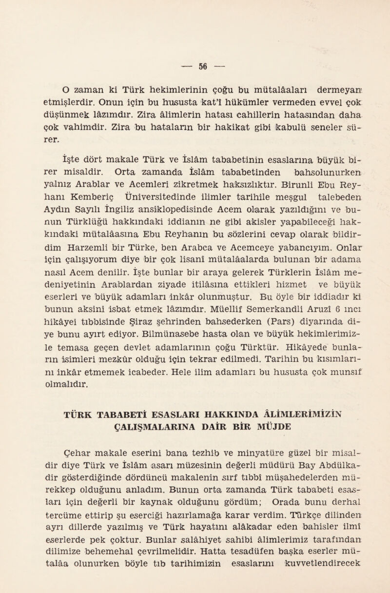 O zaman ki Türk hekimlerinin çoğu bu mütalâaları dermeyan etmişlerdir. Onun için bu hususta kat’î hükümler vermeden evvel çok düşünmek lâzımdır. Zira âlimlerin hatası cahillerin hatasından daha çok vahimdir. Zira bu hataların bir hakikat gibi kabulü seneler sü¬ rer. İşte dört makale Türk ve İslâm tababetinin esaslarına büyük bi¬ rer misaldir. Orta zamanda İslâm tababetinden bahsolunurken yalnız Arablar ve Acemleri zikretmek haksızlıktır. Birunli Ebu Rey¬ hanı Kemberiç Üniversitedinde ilimler tarihile meşgul talebeden Aydın Sayılı İngiliz ansiklopedisinde Acem olarak yazıldığını ve bu¬ nun Türklüğü hakkındaki iddianın ne gibi akisler yapabileceği hak- kındaki mütalâasına Ebu Reyhanın bu sözlerini cevap olarak bildir¬ dim Harzemli bir Türke, ben Arabca ve Acemceye yabancıyım. Onlar için çalışıyorum diye bir çok lisanî mütalâalarda bulunan bir adama nasıl Acem denilir. İşte bunlar bir araya gelerek Türklerin İslâm me¬ deniyetinin Arablardan ziyade itilâsına ettikleri hizmet ve büyük eserleri ve büyük adamları inkâr olunmuştur. Bu öyle bir iddiadır ki bunun aksini isbat etmek lâzımdır. Müellif Semerkandli Aruzî 6 inci hikâyei tıbbisinde Şiraz şehrinden bahsederken (Pars) diyarında di¬ ye bunu ayırt ediyor. Bilmünasebe hasta olan ve büyük hekimlerimiz¬ le temasa geçen devlet adamlarının çoğu Türktür. Hikâyede bunla¬ rın isimleri mezkûr olduğu için tekrar edilmedi. Tarihin bu kısımları¬ nı inkâr etmemek icabeder. Hele ilim adamları bu hususta çok munsıf olmalıdır. TÜRK TABABETİ ESASLARI HAKKINDA ÂLİMLERİMİZİN ÇALIŞMALARINA DAİR BİR MÜJDE Çehar makale eserini bana tezhib ve minyatüre güzel bir misal¬ dir diye Türk ve İslâm asarı müzesinin değerli müdürü Bay Abdülka- dir gösterdiğinde dördüncü makalenin sırf tıbbî müşahedelerden mü¬ rekkep olduğunu anladım. Bunun orta zamanda Türk tababeti esas¬ ları için değerli bir kaynak olduğunu gördüm; Orada bunu derhal tercüme ettirip şu eserciği hazırlamağa karar verdim. Türkçe dilinden ayrı dillerde yazılmış ve Türk hayatını alâkadar eden bahisler ilmi eserlerde pek çoktur. Bunlar salâhiyet sahibi âlimlerimiz tarafından dilimize behemehal çevrilmelidir. Hatta tesadüfen başka eserler mü¬ talâa olunurken böyle tıb tarihimizin esaslarını kuvvetlendirecek