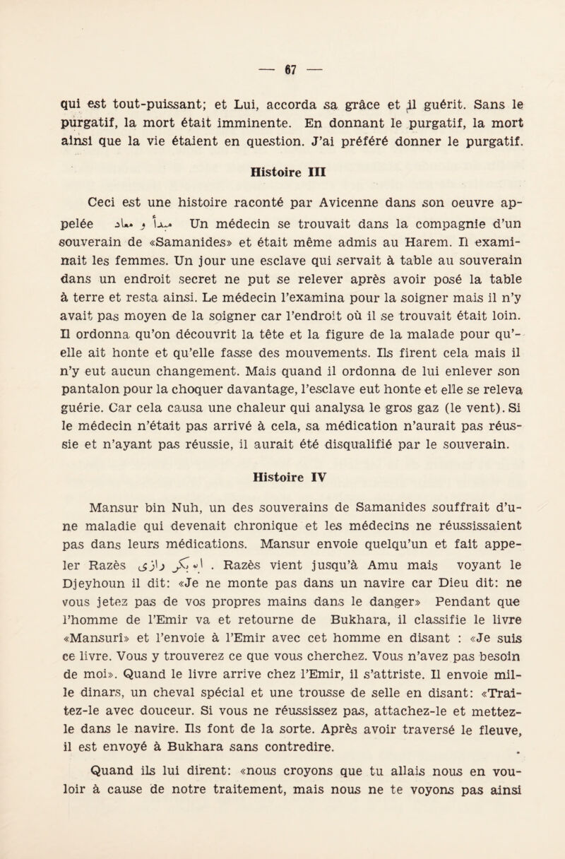 qui est tout-puissant; et Lui, accorda sa grâce et ^1 gu6rit. Şans le purgatif, la mort 6tait İmminente. En donnant le purgatif, la mort ainsi que la vie Staient en question. J’ai pr6f6r6 donner le purgatif. Histoire III Ceci est une histoire racontd par Avicenne dans son oeuvre ap- pel6e Lu* Un medecin se trouvait dans la compagnie d’un souverain de «Samanides» et etait meme admis au Harem. II exami~ nait les femmes. Un jour une esclave qui servait â, table au souverain dans un endroit secret ne put se relever apr£s avoir posĞ la table â terre et resta ainsi. Le medecin Pexamina pour la soigner mais il n’y avait pas moyen de la soigner car l’endroit oü il se trouvait etait loin. II ordonna qu’on decouvrit la tete et la figüre de la malade pour qu’- elle ait honte et qu’elle fasse des mouvements. Ils firent cela mais il n’y eut aucun changement. Mais quand il ordonna de lui enlever son pantalon pour la choquer davantage, 1’esclave eut honte et elle se releva guerie. Car cela causa une chaleur qui analysa le gros gaz (le vent). Si le medecin n’etait pas arrive â cela, sa m^dication n’aurait pas rdus- sie et n’ayant pas reussie, il aurait etĞ disqualifid par le souverain. Histoire IV Mansur bin Nuh, un des souverains de Samanides souffrait d’u- ne maladie qui devenait chronique et les mĞdecins ne r6ussissaient pas dans leurs medications. Mansur envoie quelqu’un et fait appe- ler Razes tjj\j . Razes vient jusqu’â, Amu mais voyant le Djeyhoun il dit: «Je ne monte pas dans un navire car Dieu dit: ne vous jetez pas de vos propres mains dans le danger» Pendant que i’homme de l’Emir va et retourne de Bukhara, il classifle le livre «Mansurî» et l’envoie â l’Emir avec cet homme en disant : «Je suis ee livre. Vous y trouverez ce que vous cherchez. Vous n’avez pas besoin de moi». Quand le livre arrive chez TEmir, il s’attriste. II envoie mil¬ le dinars, un cheval special et une trousse de selle en disant: «Trai- tez-le avec douceur. Si vous ne reussissez pas, attachez-le et mettez- le dans le navire. Ils font de la sorte. AprĞs avoir traversi le fleuve, il est envoyĞ â Bukhara sans contredire. Quand ils lui dirent: «nous croyons que tu allais nous en vou- loir â cause de nötre traitement, mais nous ne te voyons pas ainsi