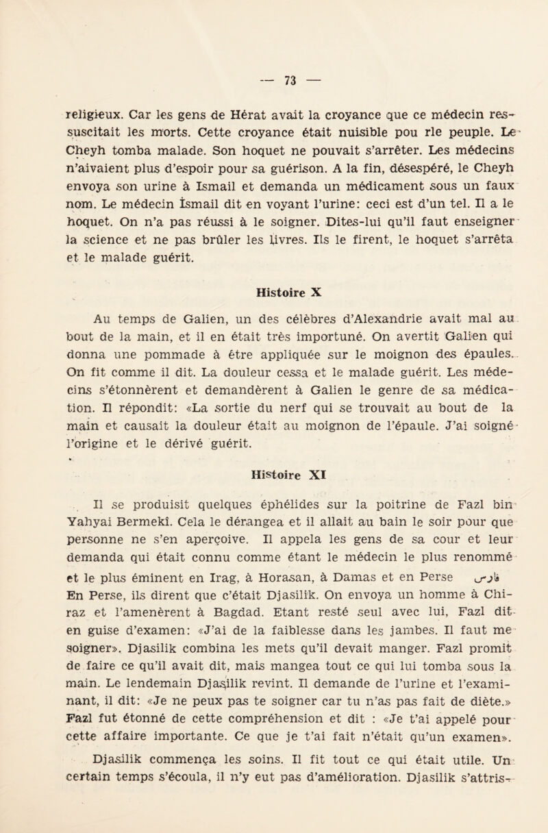 religieux. Car les gens de HĞrat avalt la eroyance que ce medecin res- suscitait les morts. Cette eroyance 6tait nuisible pou rle peuple. Le* Cheyh tomba malade. Son hoquet ne pouvait s’arrâter. Les m6decins n’aivaient plus d’espoir pour sa guerison. A la fin, desesperĞ, le Cheyh envoya son urine â İsmail et demanda un mâdicament sous un faux nom. Le midecin İsmail dit en voyant l’urine: ceci est d’un tel. II a le hoquet. On n’a pas r6ussi â le soigner. Dites-lui qu’il faut enseigner' la Science et ne pas brûler les livres. Ils le firent, le hoouet s’arreta et le malade guerit. Histoire X Au temps de Galien, un des cĞlebres d’Alexandrie avait mal au bout de la main, et il en dtait tres importune. On avertit Galien qui donna une pommade â etre appliquee sur le moignon des epaules. On fit comme il dit. La douleur cessa et le malade guerit. Les mede- cins s’etonnerent et demanderent â Galien le genre de sa medica- tion. H repondit: «La sortie du ııerf qui se trouvait au bout de la main et causait la douleur etait au moignon de l’epaule. J’ai soigne- Toriğine et le derive guerit. Histoire XI II se produisit quelques ephelides sur la poitrine de Fazl bin Yahyai Bermekı. Cela le derangea et il allait au bain le soir pour que personne ne s’en aperçoive. II appela les gens de sa cour et leur demanda qui etait connu comme 6tant le medecin le plus renomme et le plus eminent en Irag, â Horasan, â Damas et en Ferse ^j\b En Perse, ils dirent que c’^tait Djasilik. On envoya un homme â Chi- raz et Tamenerent â Bagdad. Etant reste seul avec lui, Fazl dit en guise d’examen: «J’ai de la faiblesse dans les janıbes. II faut me soigner», Djasilik combina les mets qu’il devait manger. Fazl promit de faire ce qu’il avait dit, mais mangea tout ce qui lui tomba sous la main. Le iendemain Dj adilik revint. II demande de Turine et Texami- nant, il dit: «Je ne peux pas te soigner car tu n’as pas fait de diete.» Fazl fut 6tonne de cette compr6hension et dit : «Je t’ai appeld pour cette af faire importante. Ce que je t’ai fait n’etait qu’un examen». Dj asilik commença les soiııs. II fit tout ce qui etait utile. Un: certain temps s’^coula, il n’y eut pas d’amelioration. Dj asilik s’attris^