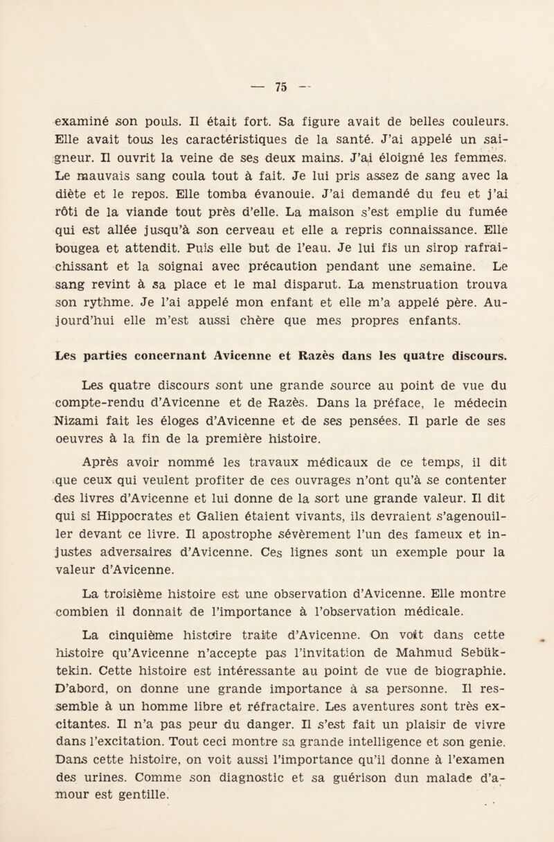 examine son poııls. II etait fort. Sa figüre avait de belles couleurs. Elle avait tous les caracteristiques de la sante. J’ai appele un sai- gneur. II ouvrit la veine de ses deux mains. J’a,i eloigne les femmes. Le mauvais sang coula tout â fait. Je lui pris assez de sang avec la diete et le repos. Elle tomba Ğvanouie. J’ai demande du feu et j’ai röti de la viande tout pr&s d’elle. La maison s’est emplie du fumee qui est allâe jusqu’â son cerveau et elle a repris connaissance. Elle bougea et attendit. Puis elle but de l’eau. Je lui fis un sirop rafrai- chissant et la soignai avec precaution pendant une semaine. Le sang revint â sa place et le mal disparut. La menstruation trouva son rythme. Je l’ai appele mon enfant et elle m’a appele pere. Au- jourd’hui elle m’est aussi chere que mes propres enfants. Les parties concernant Avicenne et Razes dans les quatre discours. Les quatre discours sont une grande source au point de vue du compte-rendu d’Avicenne et de Razes. Dans la preface, le medecin Nizami fait les eloges d’Avicenne et de ses pensees. II parle de ses oeuvres â la fin de la premiere histoire. Apres avoir nomme les travaux medicaux de ce temps, il dit que ceux qui veulent profiter de ces ouvrages n’ont qu’â se contenter des livres d’Avicenne et lui donne de la şort une grande valeur. II dit qui si Hippocrates et Galien Ğtaient vivants, ils devraient s’agenouil- ler devant ce livre. II apostrophe sevârement l’un des fameux et in- justes adversaires d’Avicenne. Ces lignes sont un exemple pour la valeur d’Avicenne. La troisieme histoire est une observation d’Avicenne. Elle moııtre combien il donnait de l’importance â l’observation medicale. La cinquieme histcüre traite d’Avicenne. On voüt dans cette histoire qu’Avicenne n’accepte pas l’invitation de Mahmud Sebük- tekin. Cette histoire est interessante au point de vue de biographie. D’abord, on donne une grande importance â sa personne. II res- semble â un lıomme libre et refractaire. Les aventures sont tr^s ex- citantes. II n’a pas peur du danger. II s’est fait un plaisir de vivre dans l’excitation. Tout ceci montre sa grande intelligence et son genie. Dans cette histoire, on voit aussi l’importance qu’il donne â l’examen des urines. Comme son diagnostic et sa guerison dun malade d’a- mour est gentille.