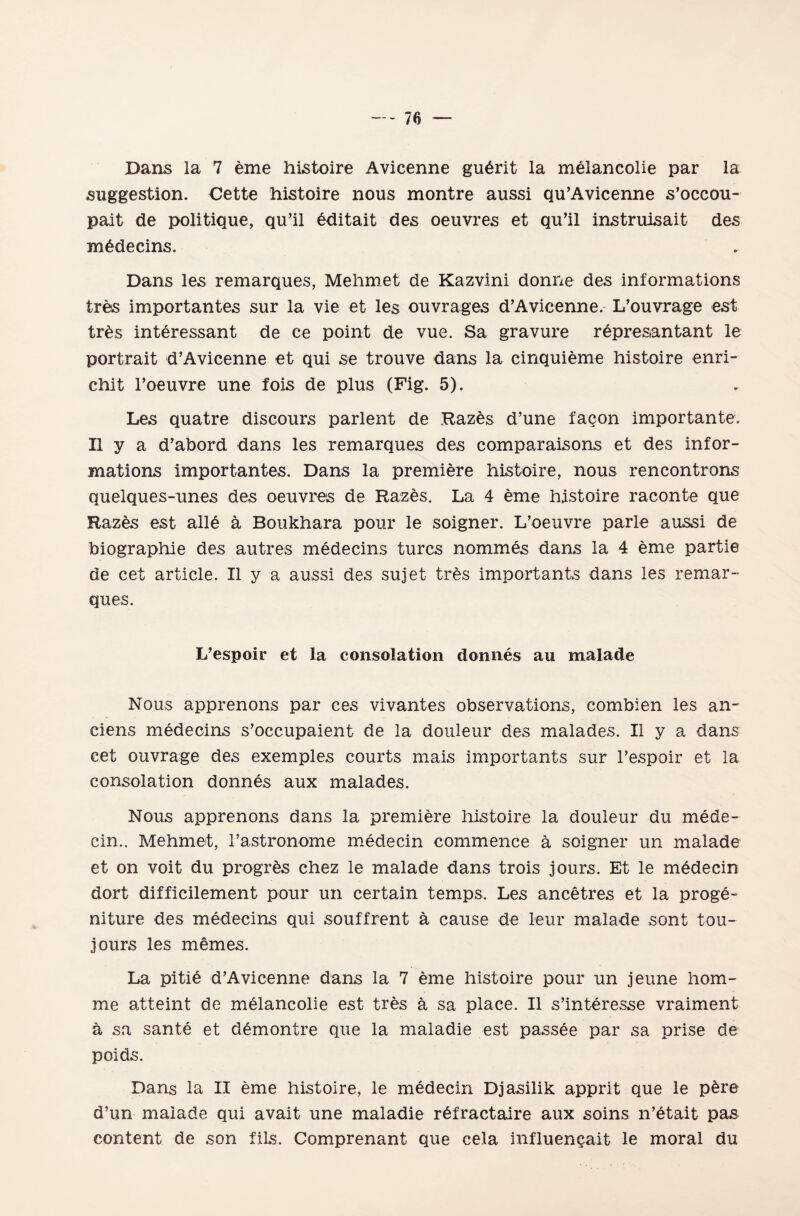 Dans la 7 eme histoire Avicenne gu6rit la mdlancolie par la suggestion. Cette histoire nous montre aussi qu’Avicenne s’occou- palt de politique, qu’il editait des oeuvres et qu’il instruisait des medecins. Dans les remarques, Mehmet de Kazvini donne des informations tres importantes sur la vie et les ouvrages d’Avicenne. L’ouvrage est trâs intdressant de ce point de vue. Sa gravüre repres&ntant le portrait d’Avicenne et qui se trouve dans la cinquieme histoire enri- ehit l’oeuvre une fois de plus (Fig. 5). Les quatre discours parlent de Razes d’uııe façon importante. Uya d’abord dans les remarques des comparaisons et des infor¬ mations importantes. Dans la premiere histoire, nous rencontrons quelques-unes des oeuvres de Razes. La 4 eme histoire raconte que Raz&s est aile â Boukhara pour le soigner. L’oeuvre parle aussi de biographie des autres medecins turcs nommes dans la 4 eme partie de cet artı ele. II y a aussi des sujet tres importants dans les remar- ques. L’espoir et la coıısoîation domıes au malade Nous apprenons par ces vivantes observations, combien les an- cieııs medecins s’occupaient de 1a, doııleur des malades. Ilya dans cet ouvrage des exemples courts mais importants sur l’espoir et la consolation donnes aux malades. Nous apprenons dans la premiere histoire la douleur du mede- ein.. Mehmet, l’astronome medecin commence â soigner un malade et on voit du progr&s ehez le malade dans trois jours. Et le medecin dört difficilement pour un certain temps. Les ancetres et la proge- niture des medecins qui souffrent â cause de leur malade sont tou- jours les memes. La pitie d’Avicenne dans la 7 eme histoire pour un jeune hom- me atteint de melancolie est tres â sa place. II s’interesse vraiment â sa sante et d^montre que la maladie est passee par sa prise de poids. Dans la II eme histoire, le medecin Djasilik apprit que le p£re d’un malade qui avait une maladie rdfractaire aux soins n’etait pas content de son fils. Comprenant que cela influençait le moral du