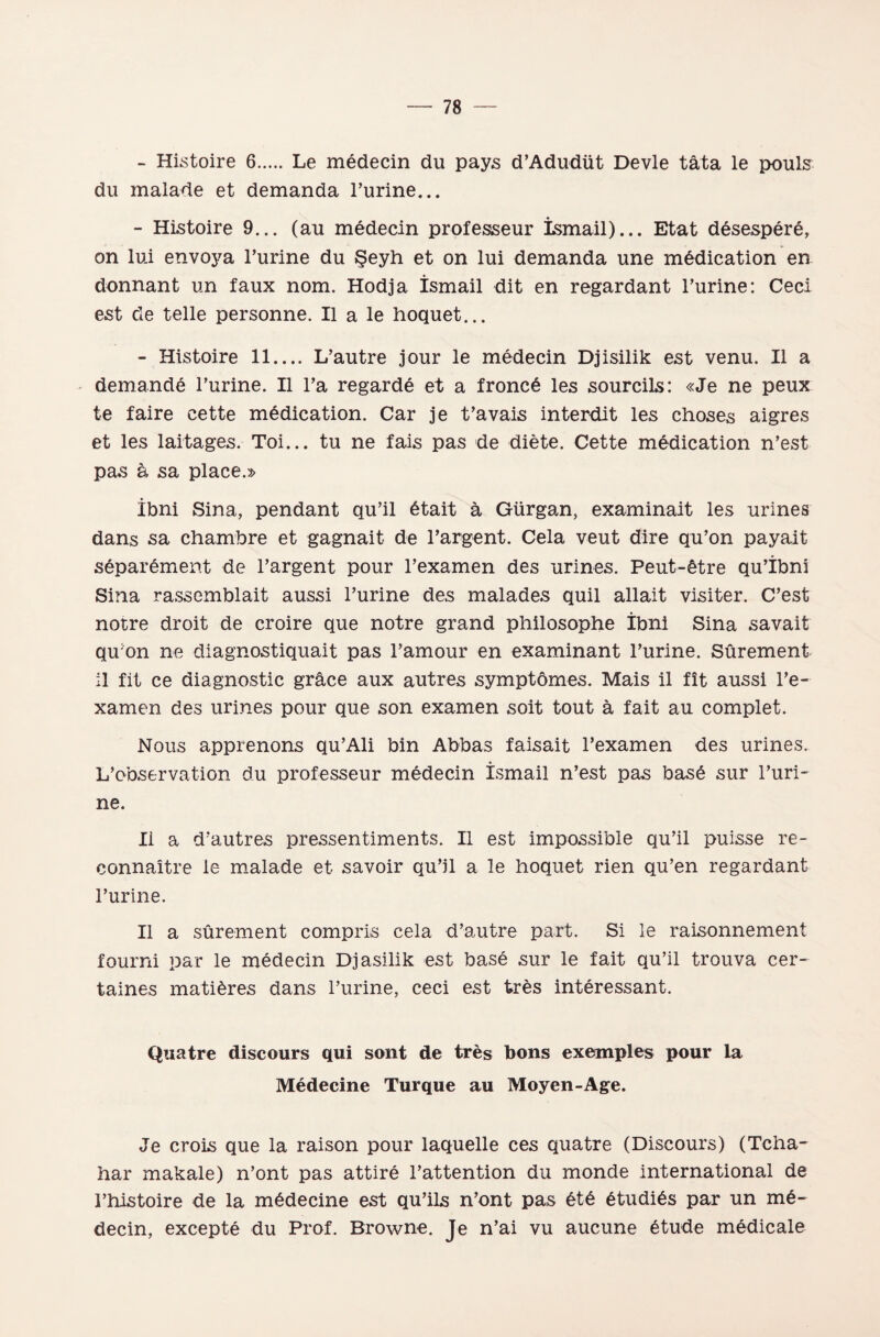 - Histoire 6.Le medeein du pays d’Adudüt Devle tâta le pouls du malade et demanda hurine... - Histoire 9... (au medeein professeur İsmail)... Etat desespere, on lui envoya hurine du Şeyh et on lui demanda une m£dication en donnant un faux nom. Hodja İsmail dit en regardant hurine: Ceei est de telle personne. II a le hoquet... - Histoire 11.... L’autre jour le medeein Djisilik est venu. II a demandĞ l’urine. II ha regarde et a froncâ les sourcils: «Je ne peux te faire cette mâdication. Car je t’avais interdit les choses aigres et les laitages. Toi... tu ne fais pas de diete. Cette medication n’est pas â sa place.» İbni Sina, pendant qu’il 6tait â Gürgan, examinait les urines dans sa chambre et gagnait de l’argent. Cela veut dire qu’on payait sĞparâment de l’argent pour l’examen des urines. Peut-etre qu’İbni Sina rassemblait aussi hurine des malades quil allait visiter. C’est nötre droit de eroire que nötre grand philosophe İbni Sina savait qu on ne diagnostiquait pas hamour en examinant hurine. Sûrement il fit ce diagnostic grâce aux atıtres symptömes. Mais il fît aussi he- xamen des urines pour que son examen soit tout â fait au complet. Nous apprenons qu’Ali bin Abbas faisait l’examen des urines. L’observation du professeur medeein İsmail n’est pas base sur huri¬ ne. II a d’autres pressentiments. II est impossible qu’il puisse re- connaître le malade et savoir qu’il a le hoquet rien qu’en regardant hurine. II a sûrement compris cela d’autre part. Si le raisonnement fourni par le medeein Dj asilik est base sur le fait qu’il trouva cer- taines mati^res dans hurine, ceei est tres interessant. Quatre diseours qui sent de tres bons exemples pour la Medecine Turque au Moyen-Age. Je erois que la raison pour laquelle ces quatre (Diseours) (Tcha- har makale) n’ont pas attire hattention du monde International de hhistoire de la midecine est qu’ils n’ont pas 6tĞ 6tudi6s par un me- decin, excepte du Prof. Browne. Je n’ai vu aucune Ğtude medicale