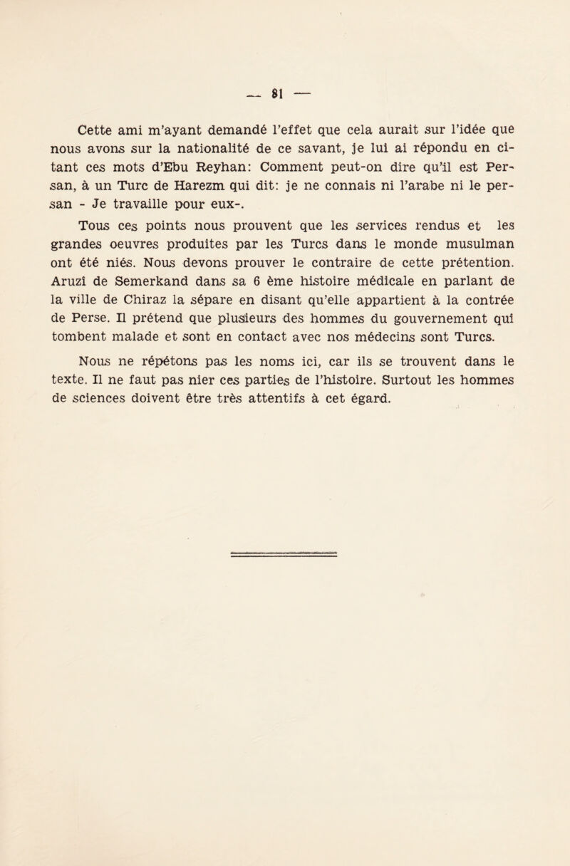 sı Cette ami m’ayant demand6 l’effet que cela aurait sur l’idee que nous avons sur la nationalitĞ de ce savant, je lui ai râpondu en ci- tant ces mots d’Ebu Reyhan: Comment peut-on dire qu’il est Per~ san, â un Turc de Harezm qui dit: je ne connais ni l’arabe ni le per- san - Je travaille pour eux-. Tous ces points nous prouvent que les Services rendus et les grandes oeuvres produites par les Turcs dans le monde musulman ont 6te ni6s. Nous devons prouver le contraire de cette prâtention. Aruzî de Semerkand dans sa 6 eme histoire m6dicale en parlant de la ville de Chiraz la s6pare en disant qu’elle appartient â la contree de Perse. II pretend que plusiieurs des hommes du gouvernement qui tombent malade et sont en contact avec nos m6decins sont Turcs. Nous ne rep6tons pas les noms ici, car ils se trouvent dans le texte. II ne faut pas nier ces parties de Phistoire. Surtout les hommes de Sciences doivent 6tre tr6s attentifs d cet egard.