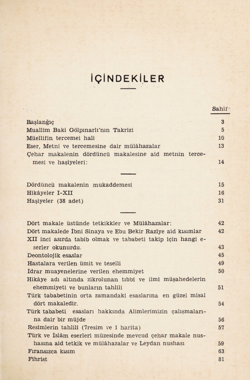 İÇİNDEKİLER Sahil'- Başlangıç 3 Muallim Baki Gölpınarlı’nın Takrizi 5 Müellifin tercemei hali 10 Eser, Metni ve tercemesine dair mülâhazalar 13 Çehar makalenin dördüncü makalesine aid metnin terce- mesi ve haşiyeleri: 14 Dördüncü makalenin mukaddemesi 15 Hikâyeler I-XII 16 Haşiyeler (38 adet) 31 Dört makale üstünde tetkikkler ve Mülâhazalar: 42 Dört makalede İbni Sinaya ve Ebu Bekir Razîye aid kısımlar 42 XII inci asırda tabib olmak ve tababeti takip için hangi e- serler okunurdu. 43 Deontolojik esaslar 45 Hastalara verilen ümit ve teselli 49 İdrar muayenelerine verilen ehemmiyet 50 Hikâye adı altında zikrolunan tıbbî ve İlmî müşahedelerin ehemmiyeti ve bunların tahlili 51 Türk tababetinin orta zamandaki esaslarına en güzel misal dört makaledir. 54 Türk tababeti esasları hakkında Alimlerimizin çalışmaları¬ na dair bir müjde 56 Resimlerin tahlili (7resim ve 1 harita) 57 Türk ve İslâm eserleri müzesinde mevcud çehar makale nüs¬ hasına aid tetkik ve mülâhazalar ve Leydan nüshası 59 Fıransızca kısım 63 Fihrist 81