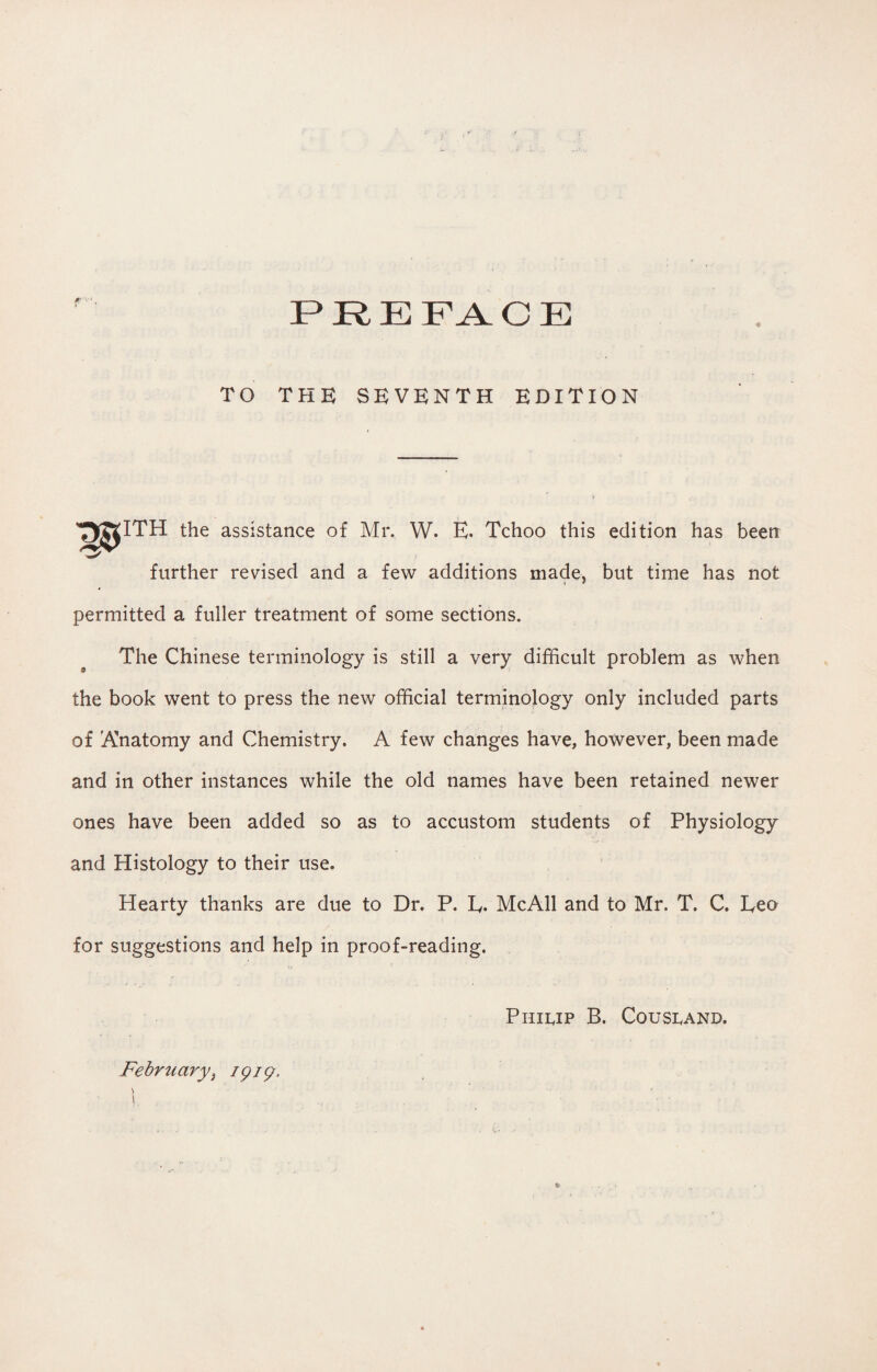 TO THE SEVENTH EDITION ITH the assistance of Mr. W. E. Tchoo this edition has been further revised and a few additions made, but time has not permitted a fuller treatment of some sections. The Chinese terminology is still a very difficult problem as when 9 the book went to press the new official terminology only included parts of Anatomy and Chemistry. A few changes have, however, been made and in other instances while the old names have been retained newer ones have been added so as to accustom students of Physiology and Histology to their use. Hearty thanks are due to Dr. P. L. McAll and to Mr. T. C. Leo for suggestions and help in proof-reading. Februaryt