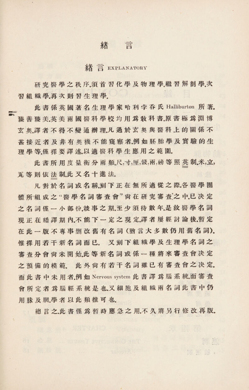 緖 言 緖言 EXPLANATORY 研究醫學之秩序.須首習化學及物理學.繼習解剖學•次 習組織學.再次則習生理學， 此書係英國著名生理學家哈利孛吞氏Halliburton所著@ 臻善臻美.英美兩國醫科學校均用爲敎科書.原書極爲淵博 玄奧.譯者不得不變通辦理.凡過於玄奥與醫科上的關係不 甚接近者及非有奥機不能窺察者•例如胚胎學及實驗的生 理學等.僅擇要譯述.以適醫科學生應用之範圍* 此書所用度量衡分兩類.尺，寸，厘，錢，兩靡等照g制•米，立， 茏等則依_制，此又名十進法. 凡對於名詞或名稱.刻下正在無所適從之際•各醫學圑 體所組成之“醫學名詞審查會’’尙在研究審查:之中•已决定 之名詞僅一小部份.竣事之期.至少須待數年•是故醫學名詞 現正在繙譯期內•不能下一定之現定•譯者屢經討論後•暫定 在此一版不專事删改舊有名詞（猶言大多數仍用舊名詞X 惟擇用若干新名詞而已.又刻下組織學及生理學名詞之 審查分會尙未開始.此等新名詞或係一種將來審查會决定 之預備的模範.此外尙有若干名詞雖已有審査會之决定• 而此書中未用者.例如Nervous system此書譯爲腦系統•而審查 會所定者爲腦經系統是也•又細胞及組織兩名詞此書中仍 用脒及網.學者以此類推可也. 總言之.此書僅爲暫時應急之用.不久將另行修改再版.
