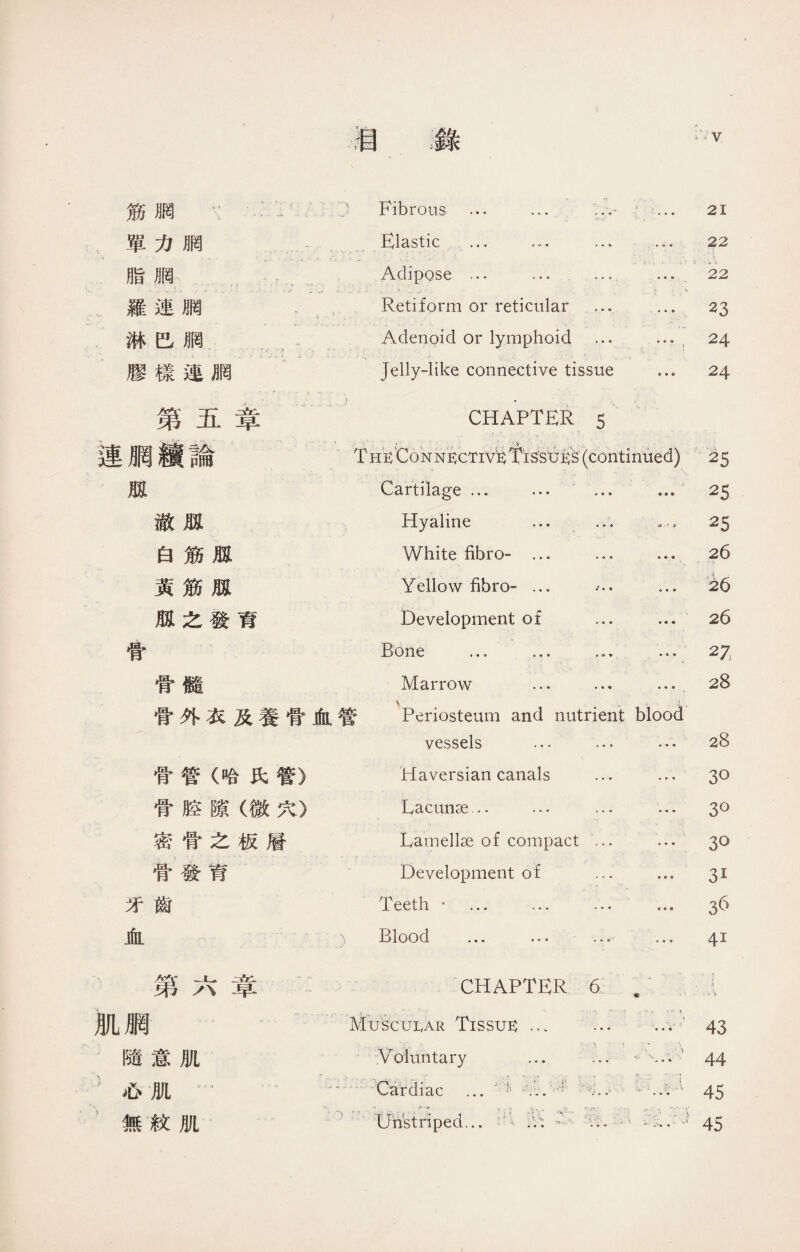 :一） Fibrous ... ... 21 單力胴 Elastic ... … • • • • • • 22 脂胴— Adipose ... ... a « 4 » « • .« \ 22 .羅連網 ' \ Retiform or reticular • * ® • • 9 23 .淋巴删 Adenoid or lymphoid ^ } 24 膠樣連胴 Jelly-like connective tissue … 24 第五章 ! • CHAPTER 5 連膶續論 、 i :- v 、 • Th^ Connective： Tissues'( continued) ■1 . • J .K 25 孤 Cartilage ... ... « ♦ » 9 9 0 25 澈孤 Hyaline ... • • « > 25 白筋瓶 White fibro- ... • • e ® • © 26 黃筋孤 Yellow fibro- ... * * ^ • « e .,\ . 26 瓶之發育 Development of a • « ® • ® 26 骨 Bone … 9 c» ® ® 27 骨髓 Marrow ... • • • 0 » • 28 V ,!: 骨外衣及養骨血管 Periosteum and nutrient blood vessels … a « 9 • • ® 28 骨管（哈氏管） Haversian canals • * • • • • 30 骨腔隙（微穴） Lacunae ,. … ■ « « • • •> 3° 密骨之板層 Lamellae of compact • • « • • • 3o 骨發育 Development of • • « 31 牙齒 Teeth • ... … • • * 鲁 c o 36 血 、） Blood ... •“ • • ® o « e 41 弟/、早 CHAPTER 6 m 1 :1 ,.V\ 肌膶 — Muscular Tissue： ... .1. •' ■ 1 ..-*■， - ■ !(_ • . .. ， j • • • 參參* 43 '隨意肌 Voluntary ... ■ « « < • • 44 心肌… … Cardiac ... …r 0: /…'.八 « • • • • • 45 無紋肌 )+' Unstriped... :V: • ,(• r 1 -~r - ?* - ..*，、' • - , \ 45